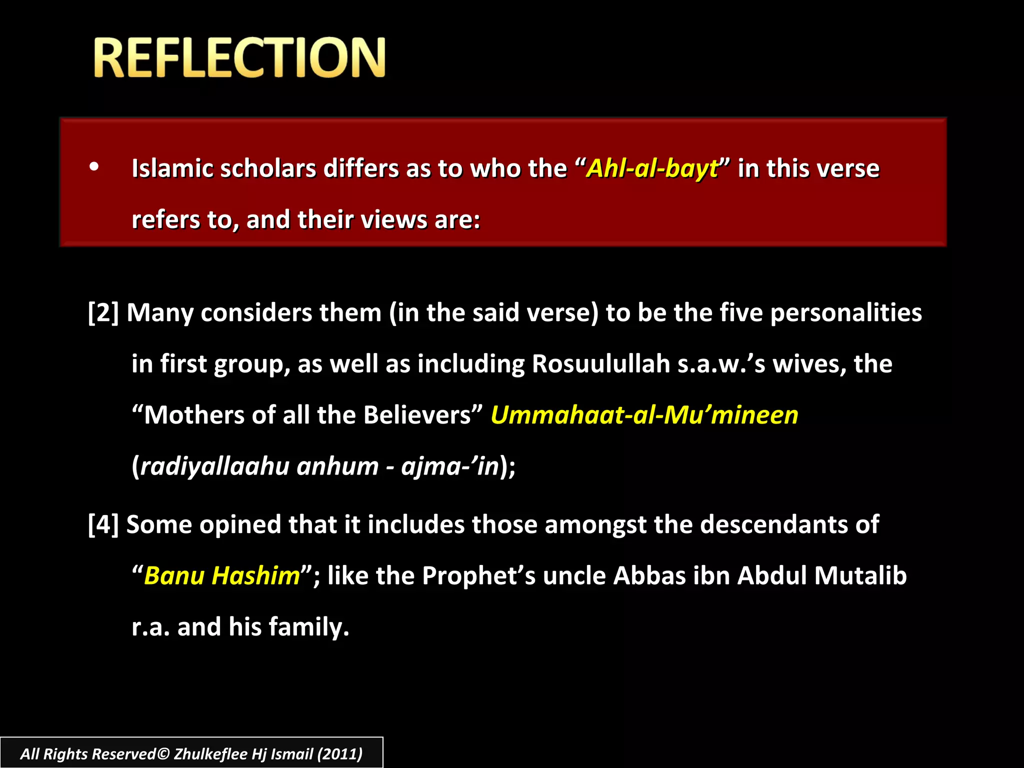 Islamic scholars differs as to who the “ Ahl-al-bayt ” in this verse refers to, and their views are: [2] Many considers them (in the said verse) to be the five personalities in first group, as well as including Rosuulullah s.a.w.’s wives, the “Mothers of all the Believers”  Ummahaat-al-Mu’mineen  ( radiyallaahu anhum - ajma-’in ); [4] Some opined that it includes those amongst the descendants of “ Banu Hashim ”; like the Prophet’s uncle Abbas ibn Abdul Mutalib r.a. and his family. All Rights Reserved© Zhulkeflee Hj Ismail (2011) 