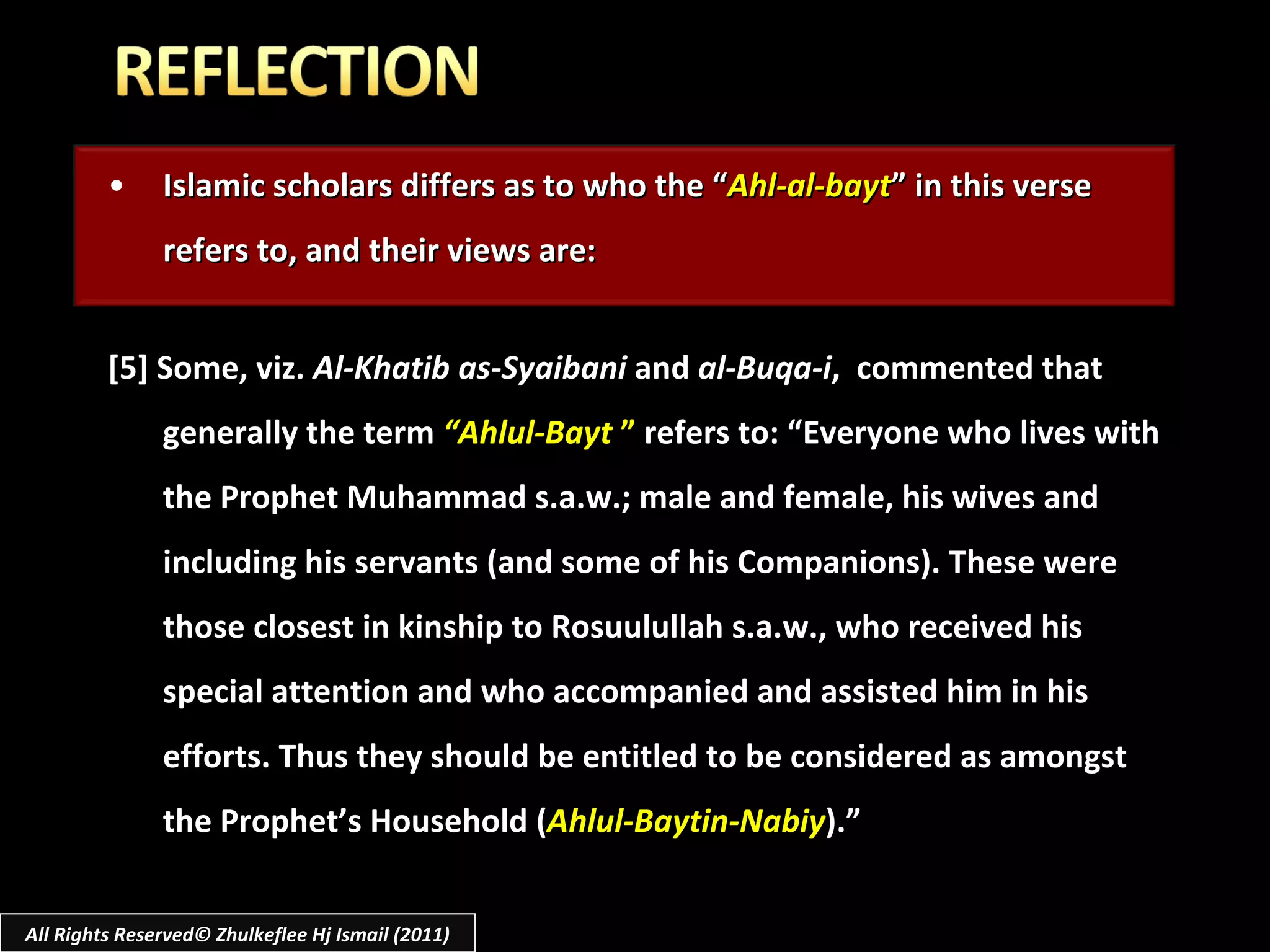 Islamic scholars differs as to who the “ Ahl-al-bayt ” in this verse refers to, and their views are: [5] Some, viz.  Al-Khatib as-Syaibani  and  al-Buqa-i ,  commented that generally the term  “Ahlul-Bayt  ”  refers to: “Everyone who lives with the Prophet Muhammad s.a.w.; male and female, his wives and including his servants (and some of his Companions). These were those closest in kinship to Rosuulullah s.a.w., who received his special attention and who accompanied and assisted him in his efforts. Thus they should be entitled to be considered as amongst the Prophet’s Household ( Ahlul-Baytin-Nabiy ).” All Rights Reserved© Zhulkeflee Hj Ismail (2011) 