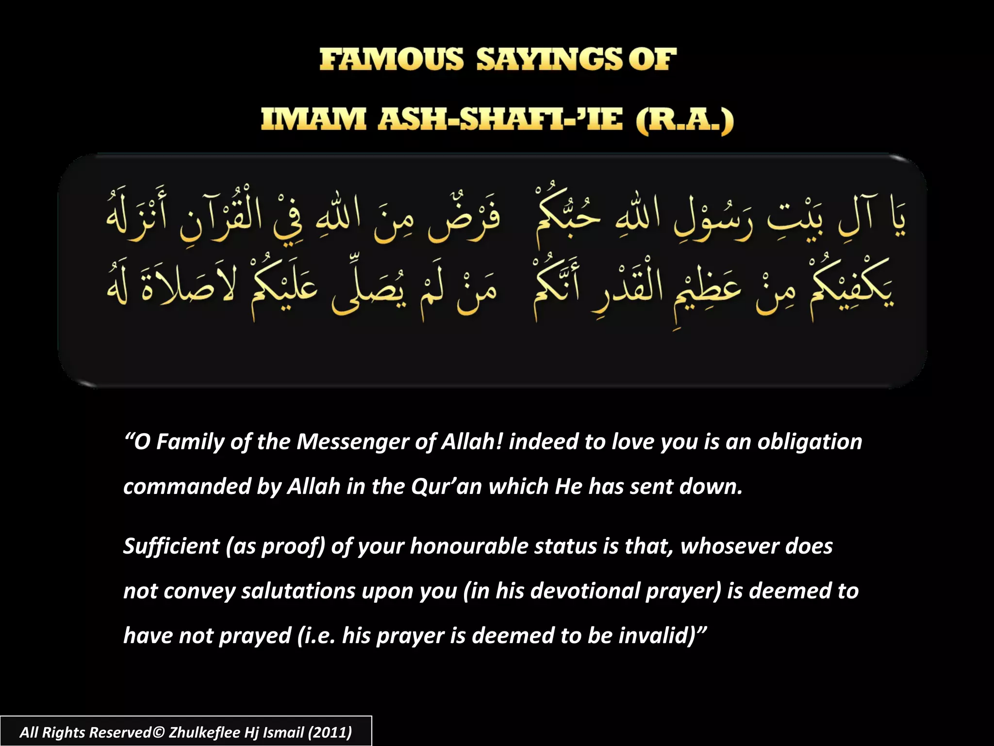 “ O Family of the Messenger of Allah! indeed to love you is an obligation commanded by Allah in the Qur’an which He has sent down.  Sufficient (as proof) of your honourable status is that, whosever does not convey salutations upon you (in his devotional prayer) is deemed to have not prayed (i.e. his prayer is deemed to be invalid)” All Rights Reserved© Zhulkeflee Hj Ismail (2011) 