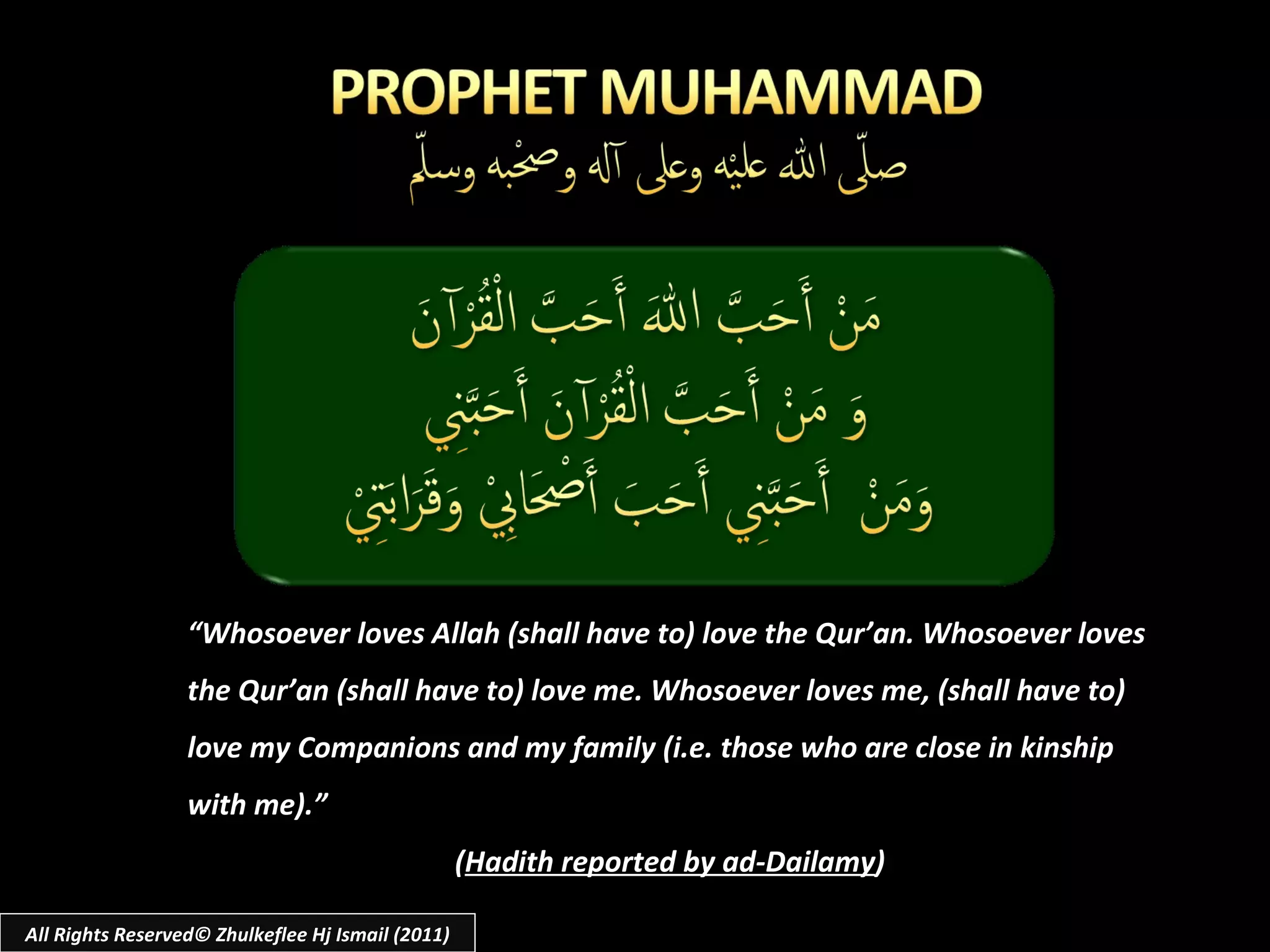 “ Whosoever loves Allah (shall have to) love the Qur’an. Whosoever loves the Qur’an (shall have to) love me. Whosoever loves me, (shall have to) love my Companions and my family (i.e. those who are close in kinship with me).” ( Hadith reported by ad-Dailamy ) All Rights Reserved© Zhulkeflee Hj Ismail (2011) 