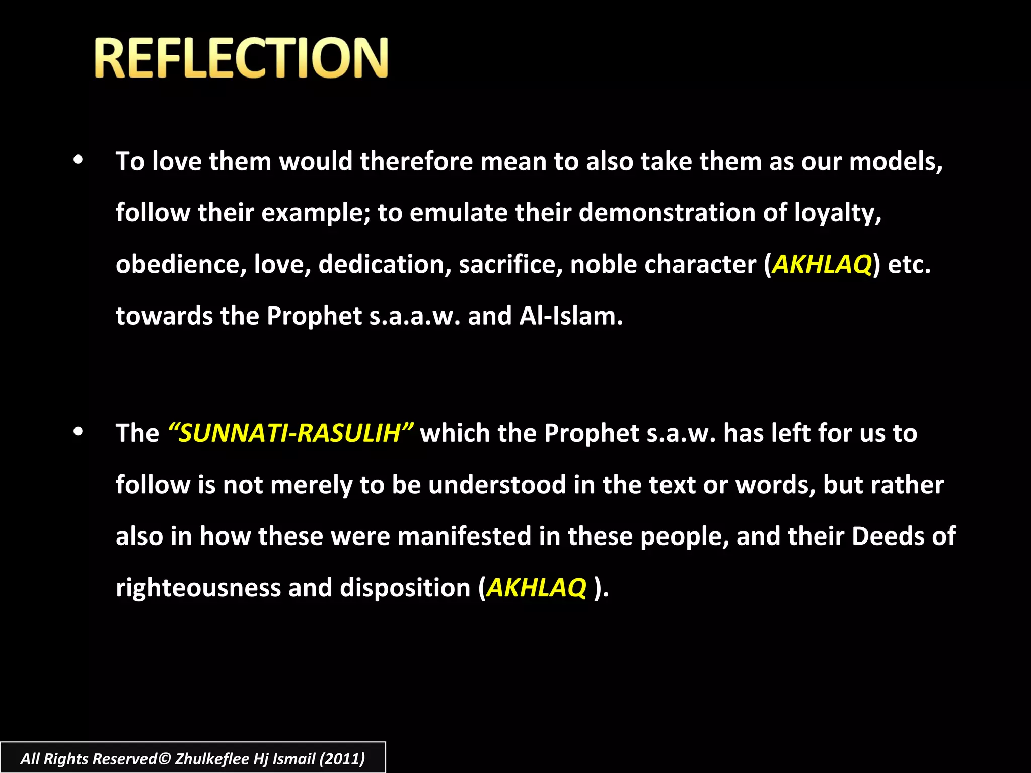 To love them would therefore mean to also take them as our models, follow their example; to emulate their demonstration of loyalty, obedience, love, dedication, sacrifice, noble character ( AKHLAQ ) etc. towards the Prophet s.a.a.w. and Al-Islam. The  “SUNNATI-RASULIH”  which the Prophet s.a.w. has left for us to follow is not merely to be understood in the text or words, but rather also in how these were manifested in these people, and their Deeds of righteousness and disposition ( AKHLAQ   ). All Rights Reserved© Zhulkeflee Hj Ismail (2011) 