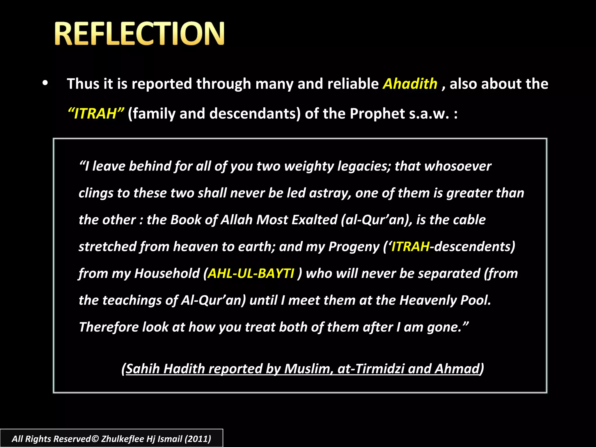 Thus it is reported through many and reliable  Ahadith   ,   also about the  “ITRAH”  (family and descendants) of the Prophet s.a.w. : “ I leave behind for all of you two weighty legacies; that whosoever clings to these two shall never be led astray, one of them is greater than the other : the Book of Allah Most Exalted (al-Qur’an), is the cable stretched from heaven to earth; and my Progeny (‘ ITRAH -descendents) from my Household ( AHL-UL-BAYTI  ) who will never be separated (from the teachings of Al-Qur’an) until I meet them at the Heavenly Pool. Therefore look at how you treat both of them after I am gone.” ( Sahih Hadith reported by Muslim, at-Tirmidzi and Ahmad ) All Rights Reserved© Zhulkeflee Hj Ismail (2011) 