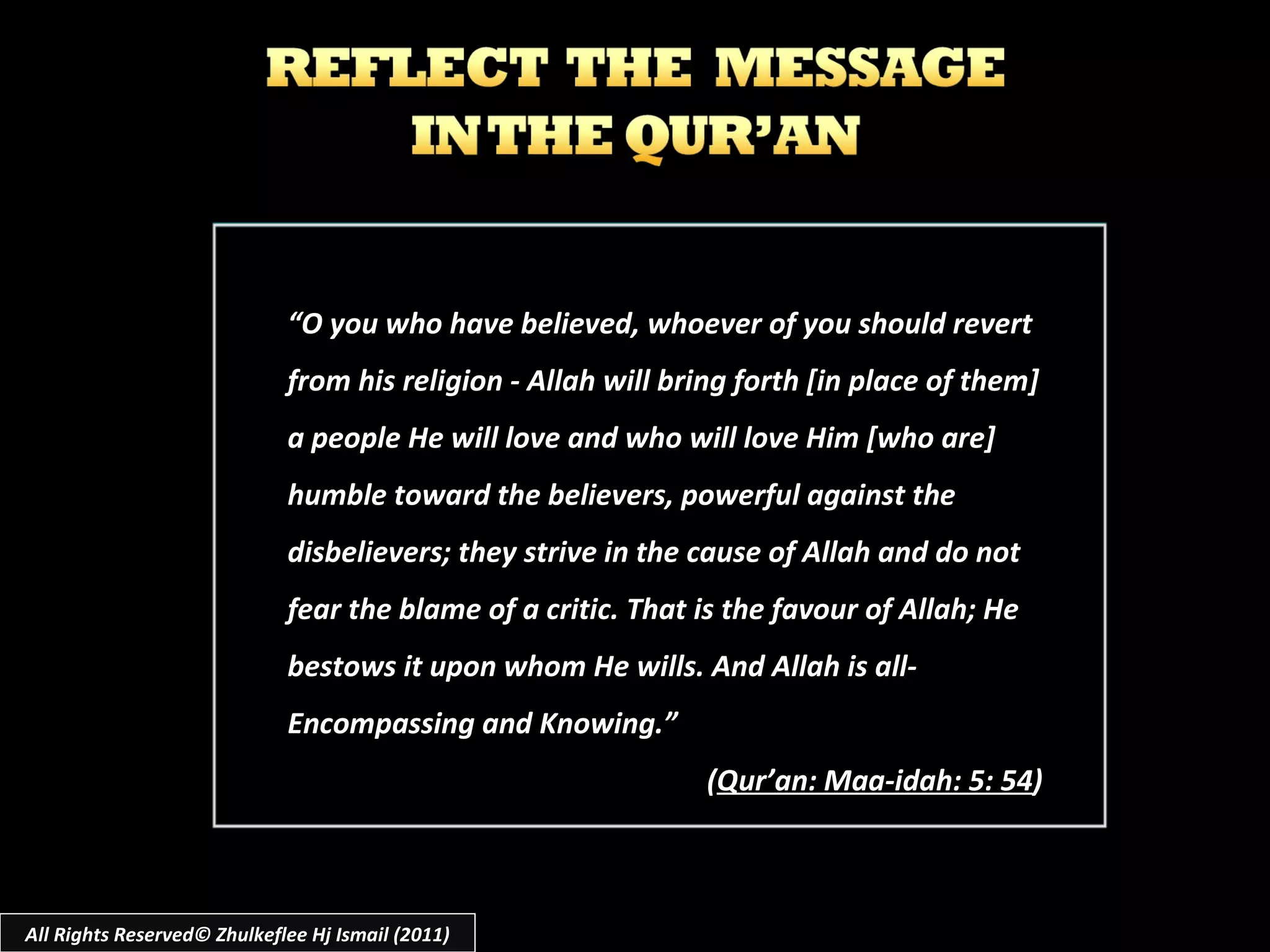 “ O you who have believed, whoever of you should revert from his religion - Allah will bring forth [in place of them] a people He will love and who will love Him [who are] humble toward the believers, powerful against the disbelievers; they strive in the cause of Allah and do not fear the blame of a critic. That is the favour of Allah; He bestows it upon whom He wills. And Allah is all-Encompassing and Knowing.” ( Qur’an: Maa-idah: 5: 54 ) All Rights Reserved© Zhulkeflee Hj Ismail (2011) 