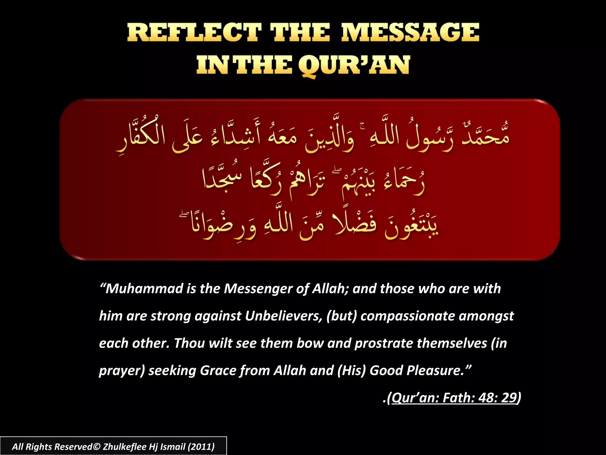 All Rights Reserved© Zhulkeflee Hj Ismail (2011) “ Muhammad is the Messenger of Allah; and those who are with him are strong against Unbelievers, (but) compassionate amongst each other. Thou wilt see them bow and prostrate themselves (in prayer) seeking Grace from Allah and (His) Good Pleasure.” .( Qur’an: Fath: 48: 29 ) 