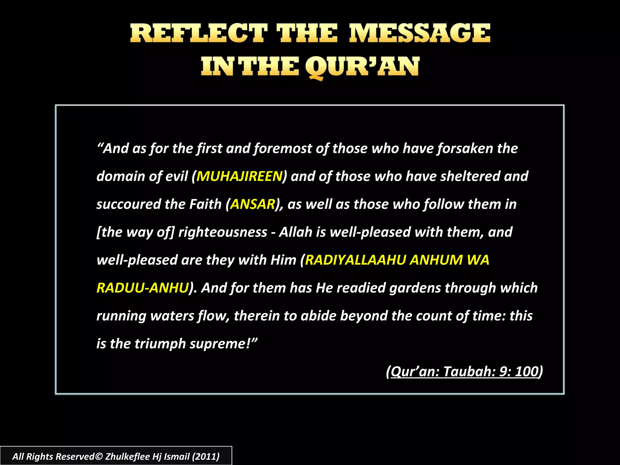 All Rights Reserved© Zhulkeflee Hj Ismail (2011) “ And as for the first and foremost of those who have forsaken the domain of evil ( MUHAJIREEN ) and of those who have sheltered and succoured the Faith ( ANSAR ), as well as those who follow them in [the way of] righteousness - Allah is well-pleased with them, and well-pleased are they with Him ( RADIYALLAAHU ANHUM WA RADUU-ANHU ). And for them has He readied gardens through which running waters flow, therein to abide beyond the count of time: this is the triumph supreme!” ( Qur’an: Taubah: 9: 100 ) 