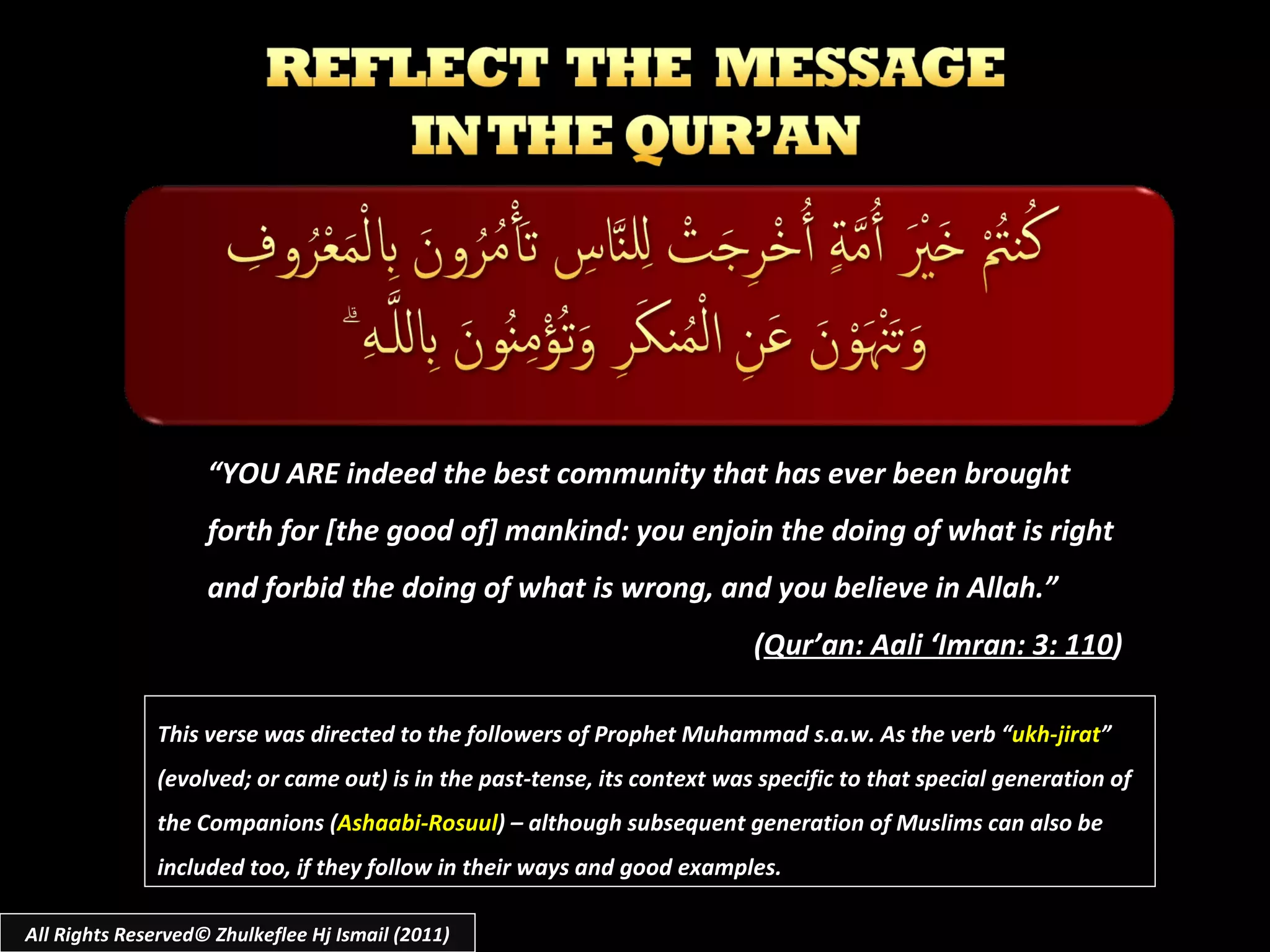 All Rights Reserved© Zhulkeflee Hj Ismail (2011) “ YOU ARE indeed the best community that has ever been brought forth for [the good of] mankind: you enjoin the doing of what is right and forbid the doing of what is wrong, and you believe in Allah.” ( Qur’an: Aali ‘Imran: 3: 110 ) This verse was directed to the followers of Prophet Muhammad s.a.w. As the verb “ ukh-jirat ” (evolved; or came out) is in the past-tense, its context was specific to that special generation of the Companions ( Ashaabi-Rosuul ) – although subsequent generation of Muslims can also be included too, if they follow in their ways and good examples. 