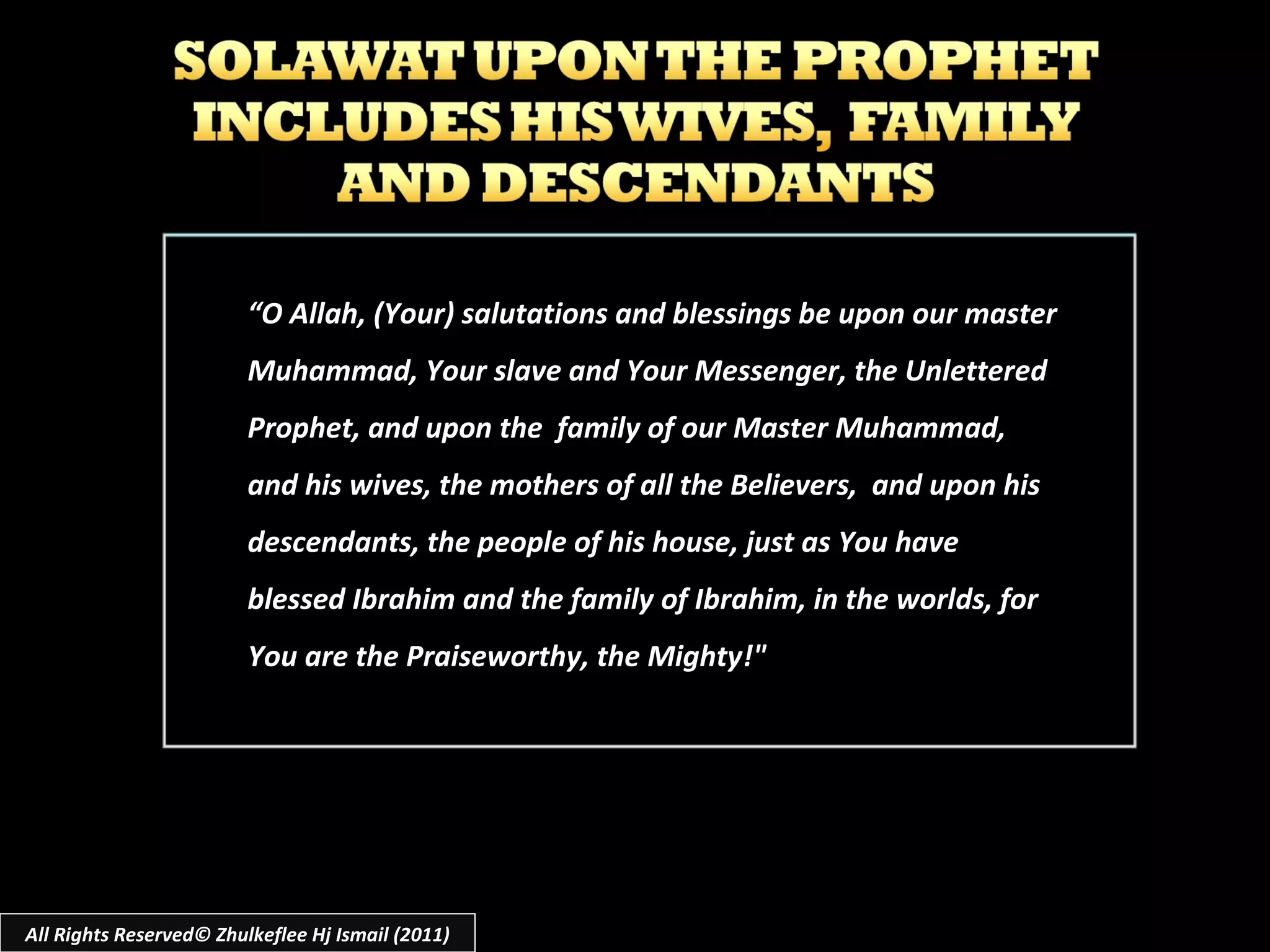 “ O Allah, (Your) salutations and blessings be upon our master Muhammad, Your slave and Your Messenger, the Unlettered Prophet, and upon the  family of our Master Muhammad, and his wives, the mothers of all the Believers,  and upon his descendants, the people of his house, just as You have blessed Ibrahim and the family of Ibrahim, in the worlds, for You are the Praiseworthy, the Mighty!" All Rights Reserved© Zhulkeflee Hj Ismail (2011) 