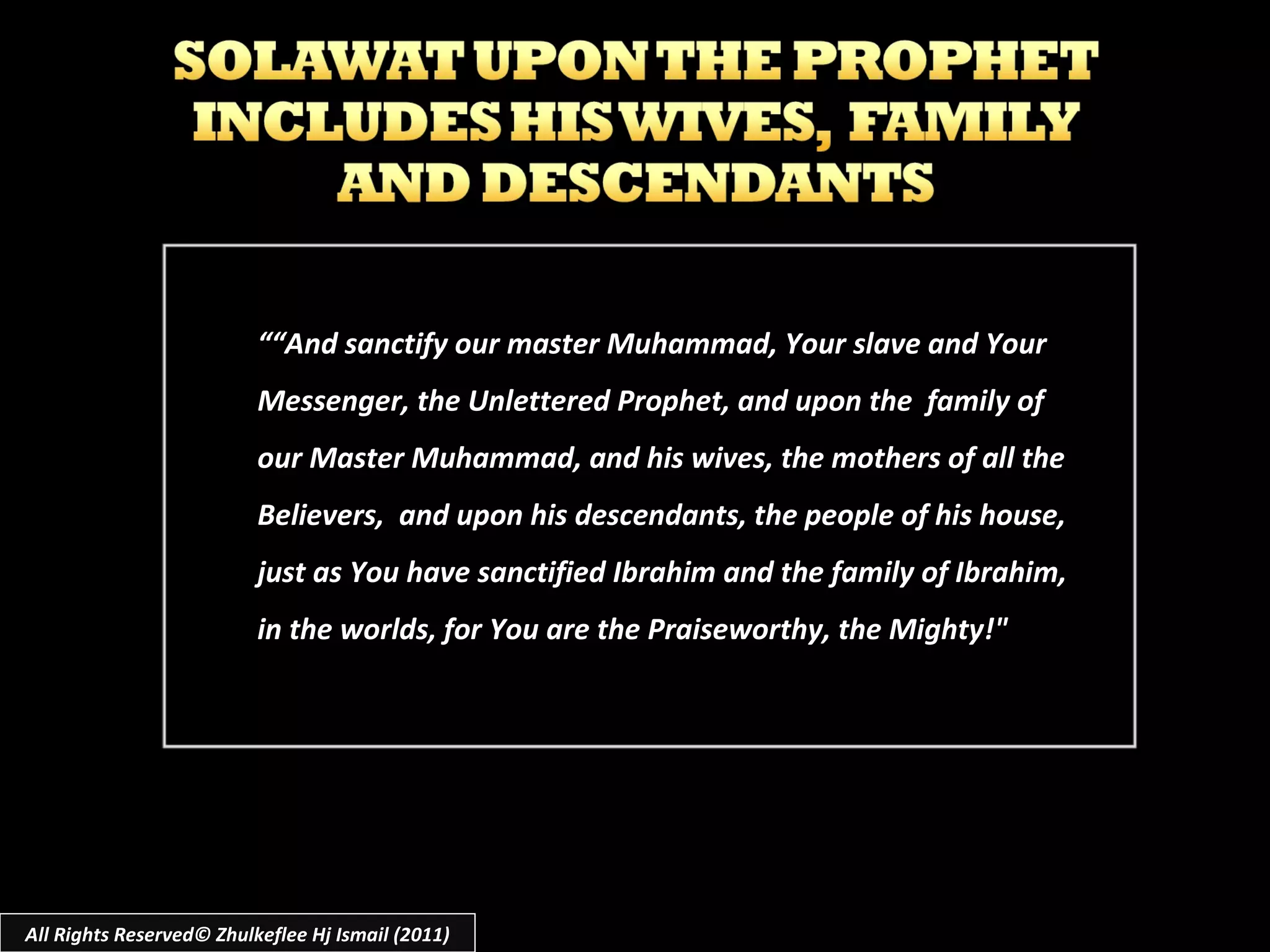 ““ And sanctify our master Muhammad, Your slave and Your Messenger, the Unlettered Prophet, and upon the  family of our Master Muhammad, and his wives, the mothers of all the Believers,  and upon his descendants, the people of his house, just as You have sanctified Ibrahim and the family of Ibrahim, in the worlds, for You are the Praiseworthy, the Mighty!" All Rights Reserved© Zhulkeflee Hj Ismail (2011) 