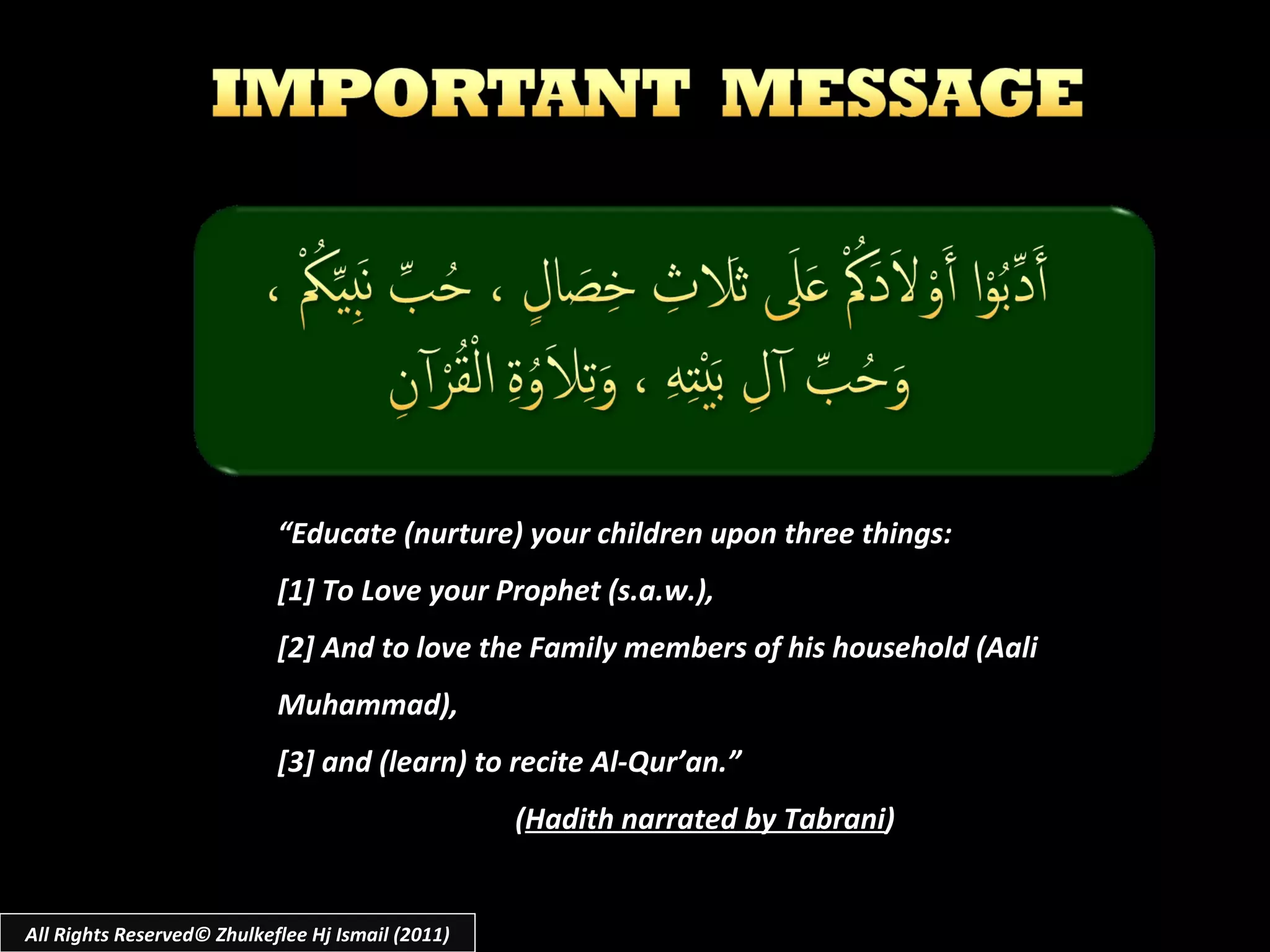 “ Educate (nurture) your children upon three things:  [1] To Love your Prophet (s.a.w.), [2] And to love the Family members of his household (Aali Muhammad),  [3] and (learn) to recite Al-Qur’an.” ( Hadith narrated by Tabrani ) All Rights Reserved© Zhulkeflee Hj Ismail (2011) 