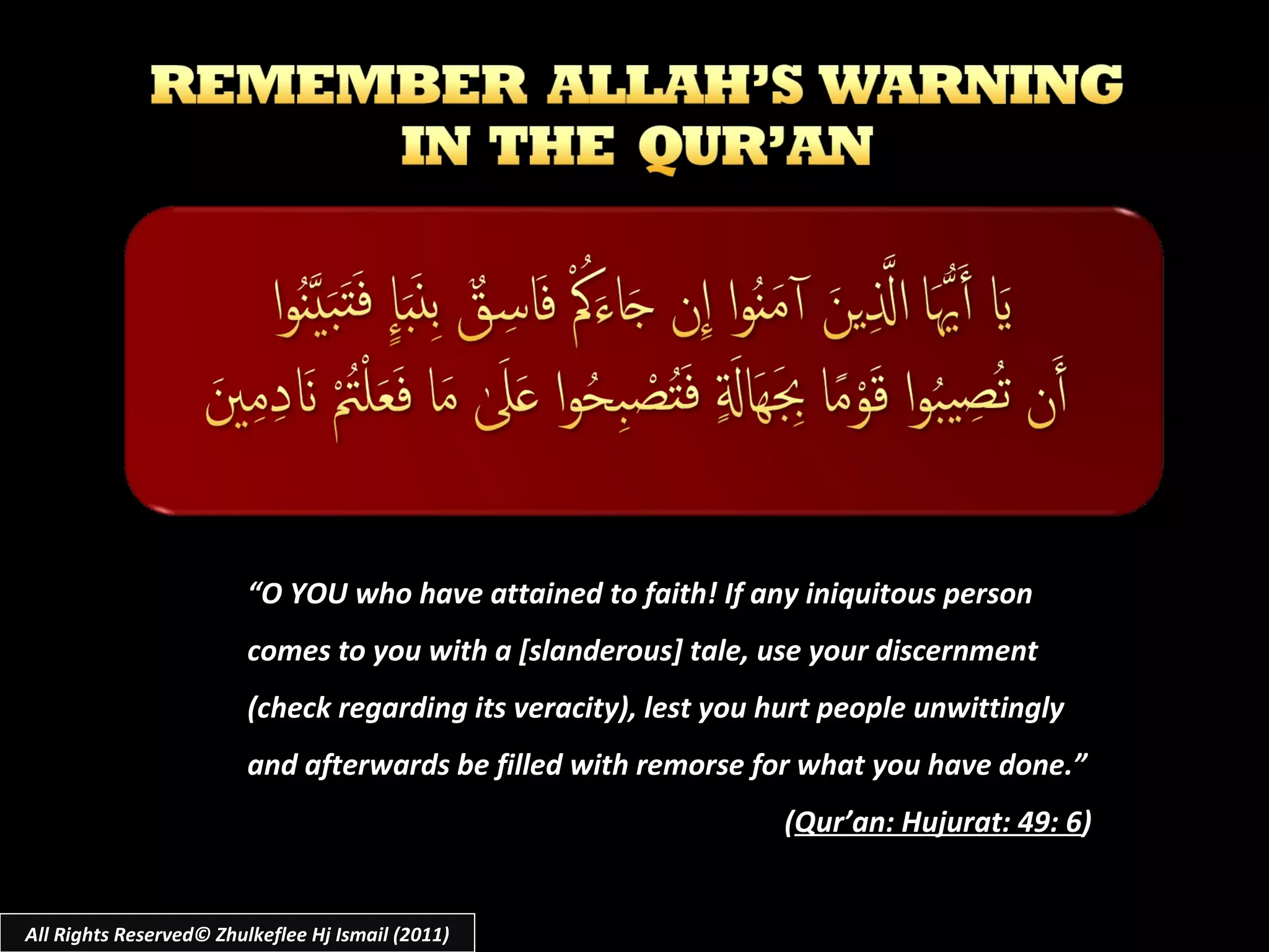 “ O YOU who have attained to faith! If any iniquitous person comes to you with a [slanderous] tale, use your discernment (check regarding its veracity), lest you hurt people unwittingly and afterwards be filled with remorse for what you have done.” ( Qur’an: Hujurat: 49: 6 ) All Rights Reserved© Zhulkeflee Hj Ismail (2011) 