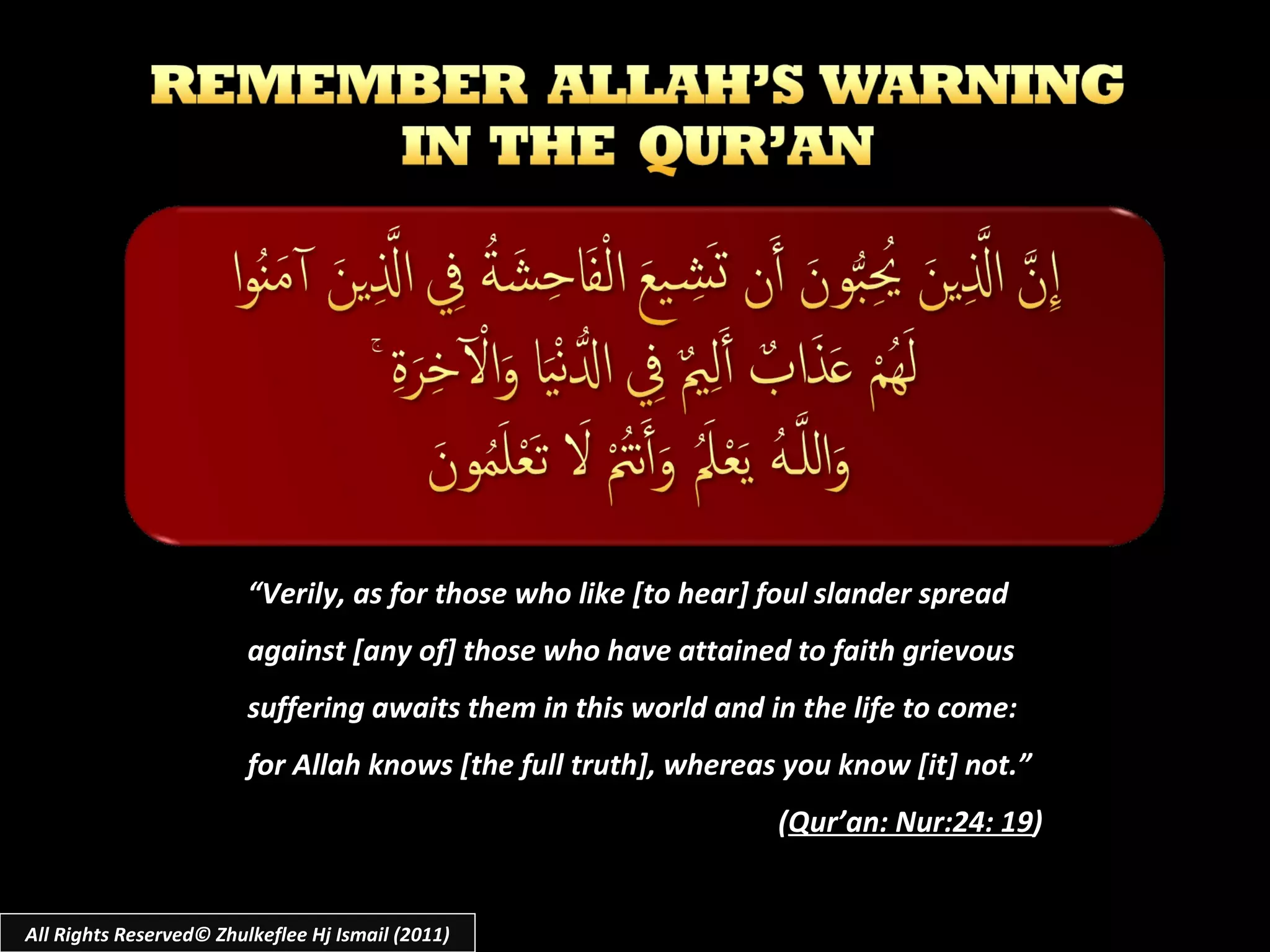 “ Verily, as for those who like [to hear] foul slander spread against [any of] those who have attained to faith grievous suffering awaits them in this world and in the life to come: for Allah knows [the full truth], whereas you know [it] not.” ( Qur’an: Nur:24: 19 ) All Rights Reserved© Zhulkeflee Hj Ismail (2011) 