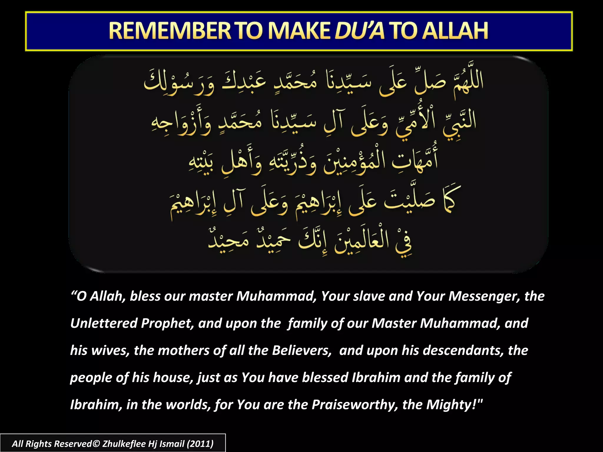 All Rights Reserved© Zhulkeflee Hj Ismail (2011) “ O Allah, bless our master Muhammad, Your slave and Your Messenger, the Unlettered Prophet, and upon the  family of our Master Muhammad, and his wives, the mothers of all the Believers,  and upon his descendants, the people of his house, just as You have blessed Ibrahim and the family of Ibrahim, in the worlds, for You are the Praiseworthy, the Mighty!" 