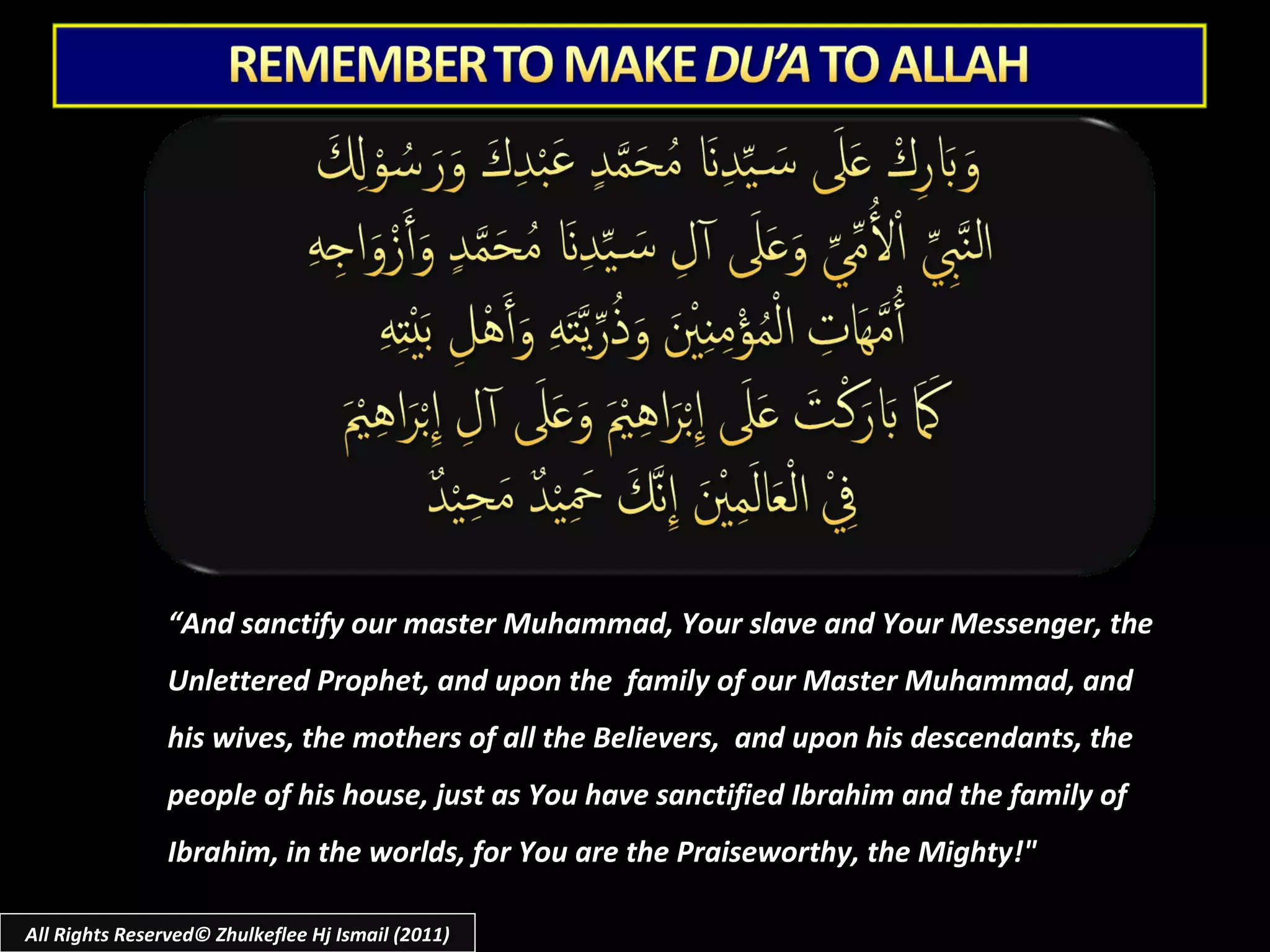 All Rights Reserved© Zhulkeflee Hj Ismail (2011) “ And sanctify our master Muhammad, Your slave and Your Messenger, the Unlettered Prophet, and upon the  family of our Master Muhammad, and his wives, the mothers of all the Believers,  and upon his descendants, the people of his house, just as You have sanctified Ibrahim and the family of Ibrahim, in the worlds, for You are the Praiseworthy, the Mighty!" 