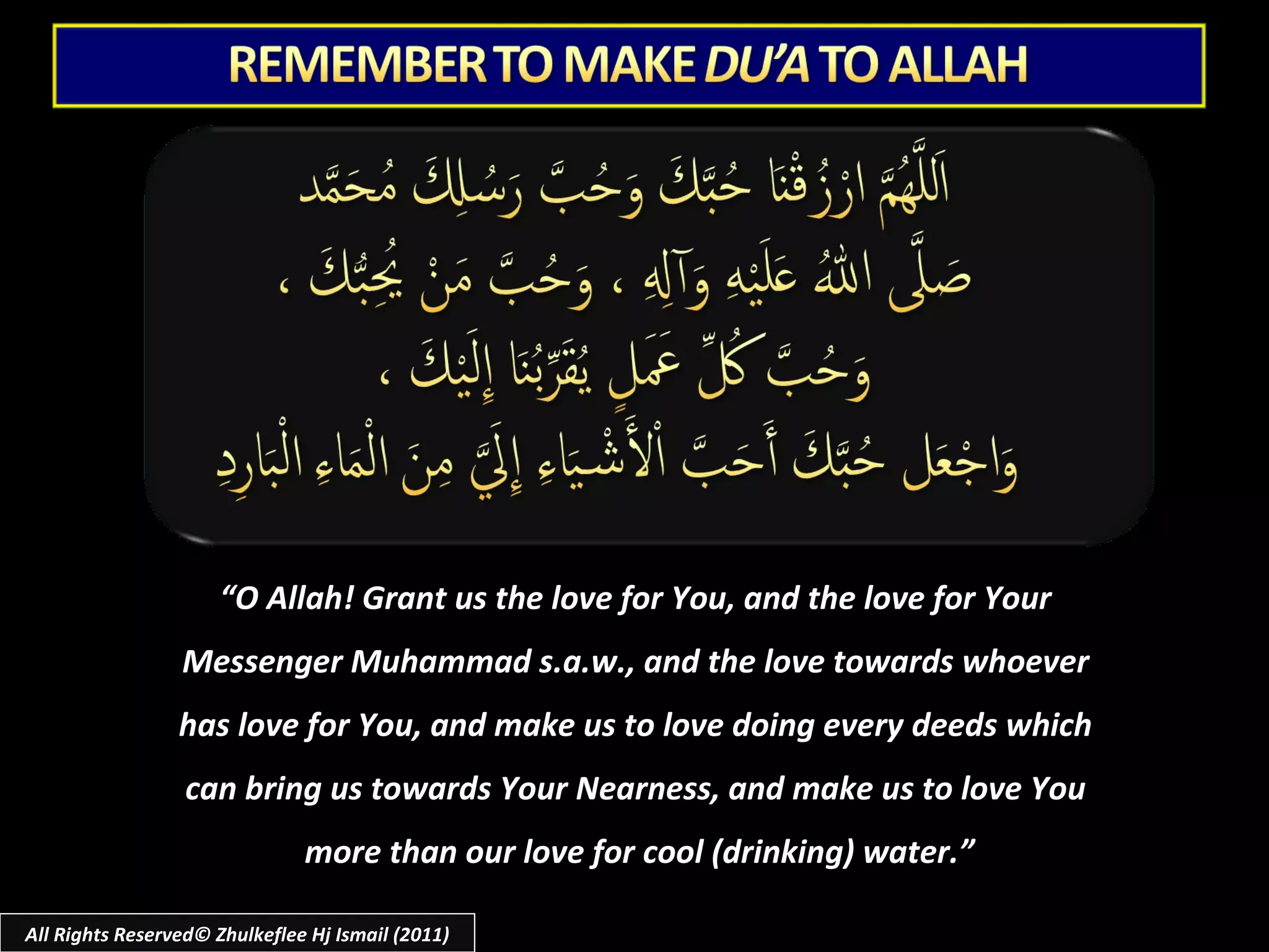 “ O Allah! Grant us the love for You, and the love for Your  Messenger Muhammad s.a.w., and the love towards whoever  has love for You, and make us to love doing every deeds which  can bring us towards Your Nearness, and make us to love You  more than our love for cool (drinking) water.” All Rights Reserved© Zhulkeflee Hj Ismail (2011) 