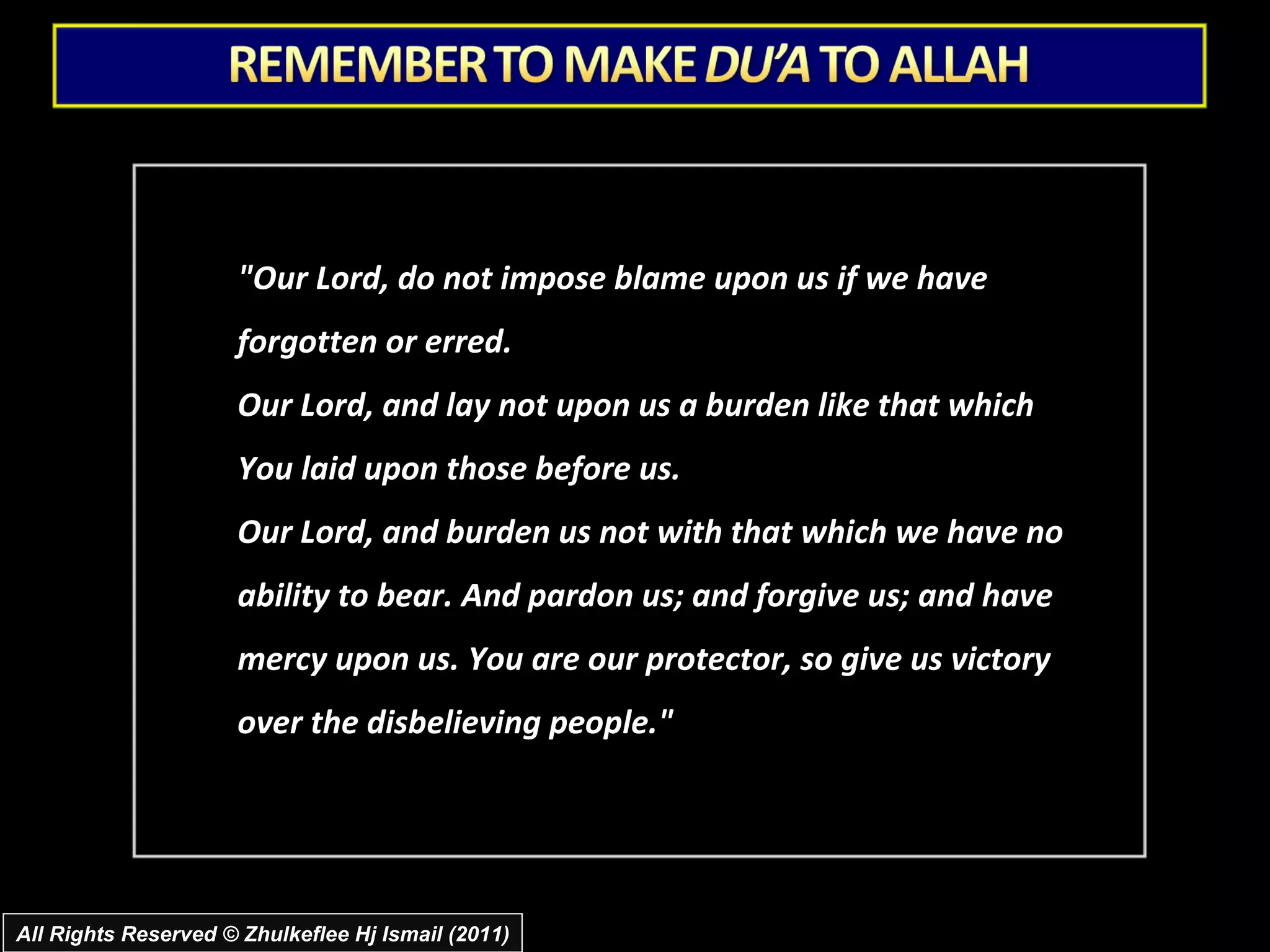 "Our Lord, do not impose blame upon us if we have forgotten or erred.  Our Lord, and lay not upon us a burden like that which You laid upon those before us.  Our Lord, and burden us not with that which we have no ability to bear. And pardon us; and forgive us; and have mercy upon us. You are our protector, so give us victory over the disbelieving people." All Rights Reserved © Zhulkeflee Hj Ismail (2011) 
