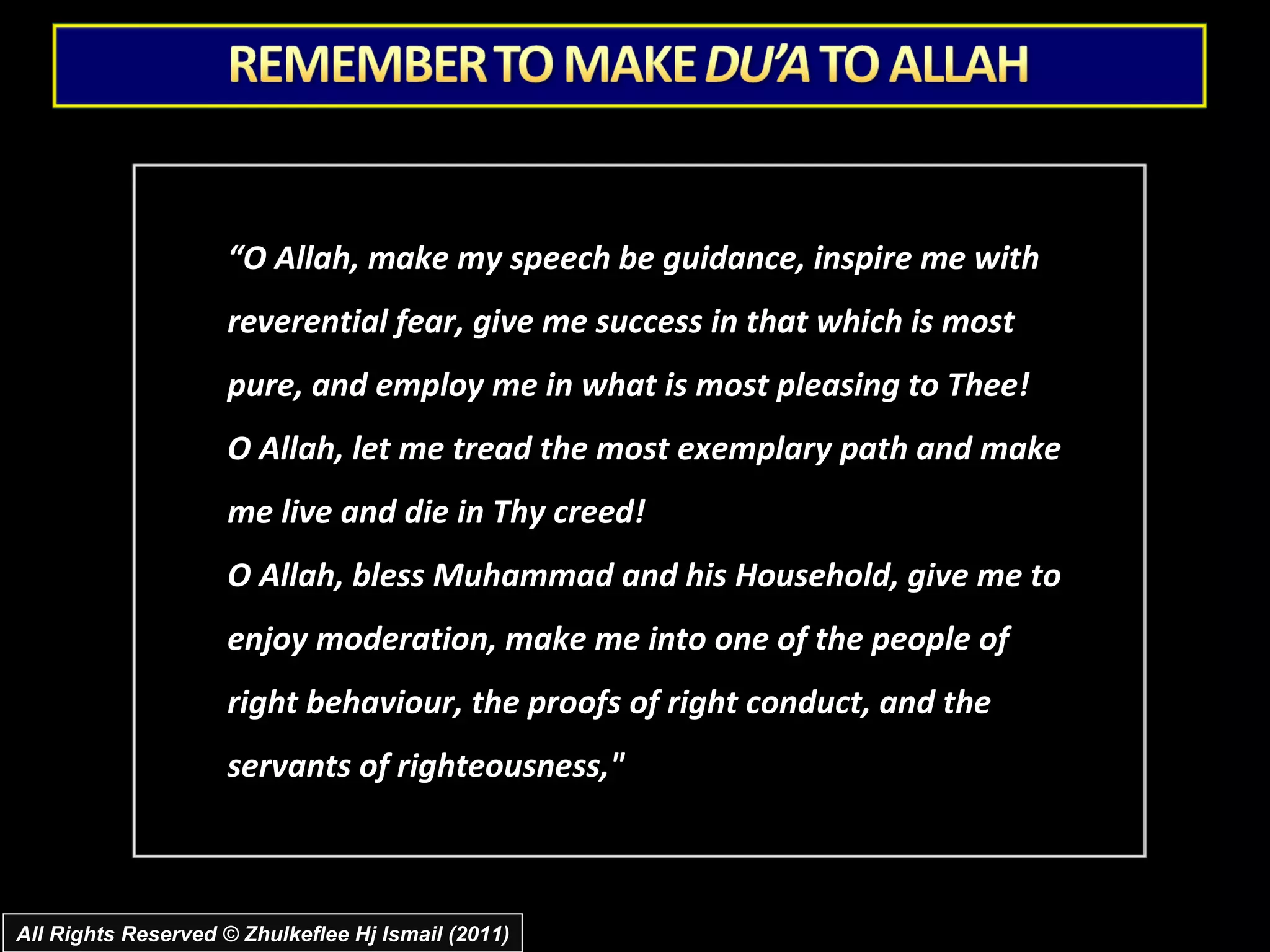 “ O Allah, make my speech be guidance, inspire me with reverential fear, give me success in that which is most pure, and employ me in what is most pleasing to Thee!  O Allah, let me tread the most exemplary path and make me live and die in Thy creed!  O Allah, bless Muhammad and his Household, give me to enjoy moderation, make me into one of the people of right behaviour, the proofs of right conduct, and the servants of righteousness," All Rights Reserved © Zhulkeflee Hj Ismail (2011) 