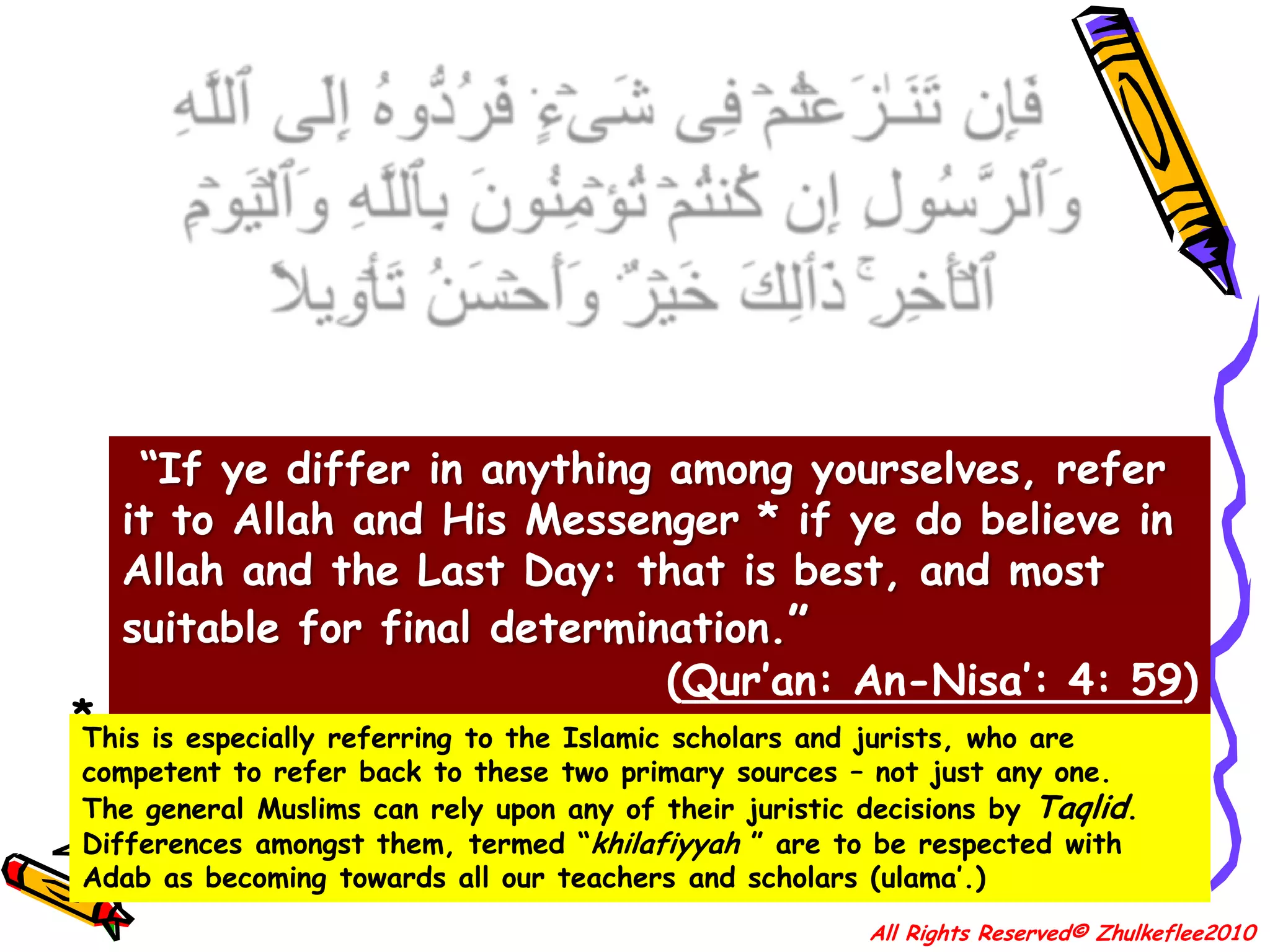10فَإِن تَنَـٰزَعۡتُمۡ فِى شَىۡءٍ۬ فَرُدُّوهُ إِلَى ٱللَّهِ وَٱلرَّسُولِ إِن كُنتُمۡ تُؤۡمِنُونَ بِٱللَّهِ وَٱلۡيَوۡمِ ٱلۡأَخِرِ‌ۚ ذَٲلِكَ خَيۡرٌ۬ وَأَحۡسَنُ تَأۡوِيلاً “If ye differ in anything among yourselves, refer it to Allah and His Messenger * if ye do believe in Allah and the Last Day: that is best, and most suitable for final determination.”(Qur’an: An-Nisa’: 4: 59)*This is especially referring to the Islamic scholars and jurists, who are competent to refer back to these two primary sources – not just any one.The general Muslims can rely upon any of their juristic decisions by Taqlid. Differences amongst them, termed “khilafiyyah” are to be respected with Adab as becoming towards all our teachers and scholars (ulama’.)All Rights Reserved© Zhulkeflee2010
