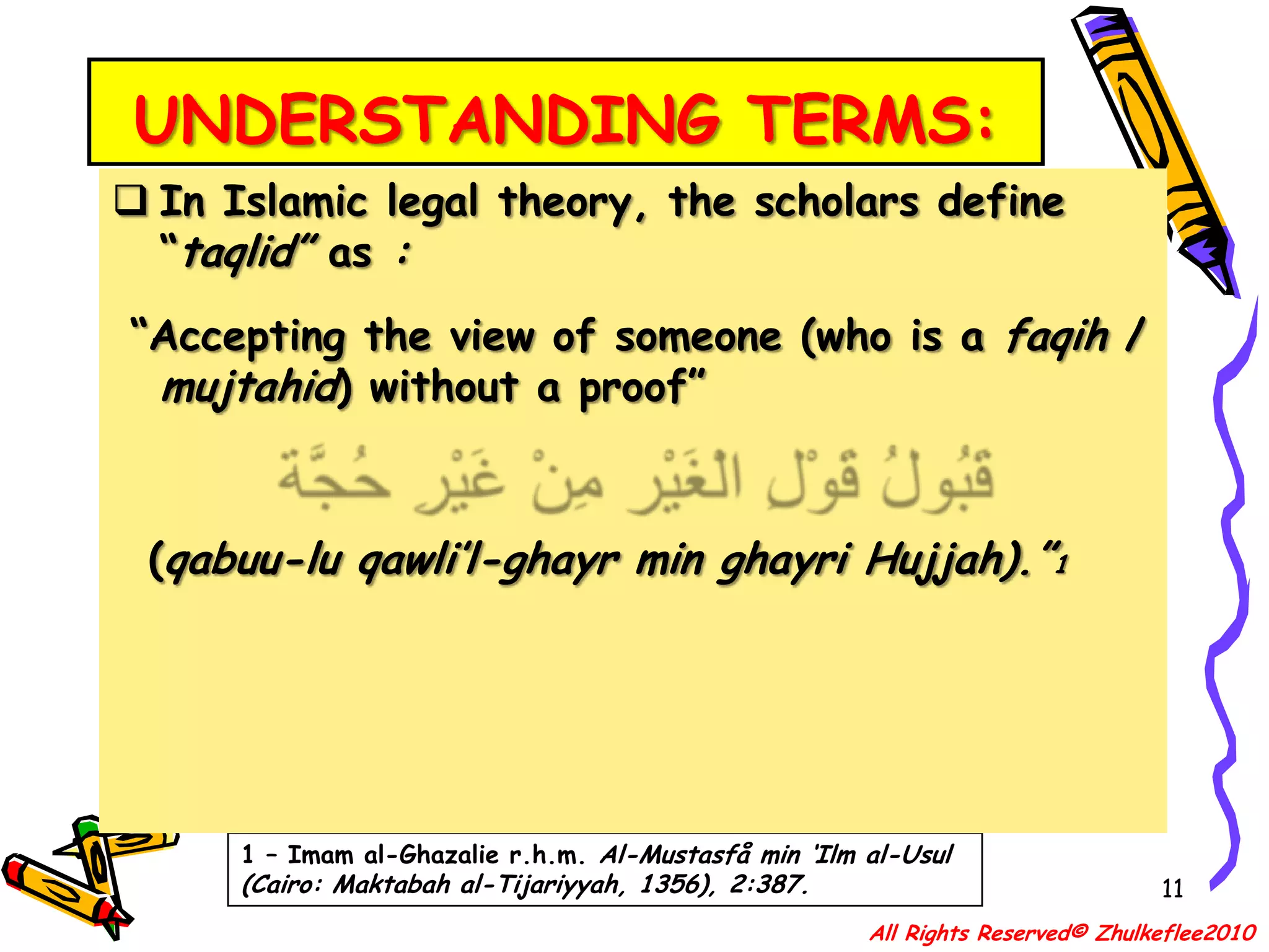 UNDERSTANDING TERMS:11In Islamic legal theory, the scholars define “taqlid” as : “Accepting the view of someone (who is a faqih / mujtahid) without a proof” قَبُولُ قَوْلِ الْغَيْر مِنْ غَيْرِ حُجَّة  (qabuu-lu qawli’l-ghayr min ghayri Hujjah).”11 – Imam al-Ghazalie r.h.m. Al-Mustasfå min ‘Ilm al-Usul (Cairo: Maktabah al-Tijariyyah, 1356), 2:387.All Rights Reserved© Zhulkeflee2010