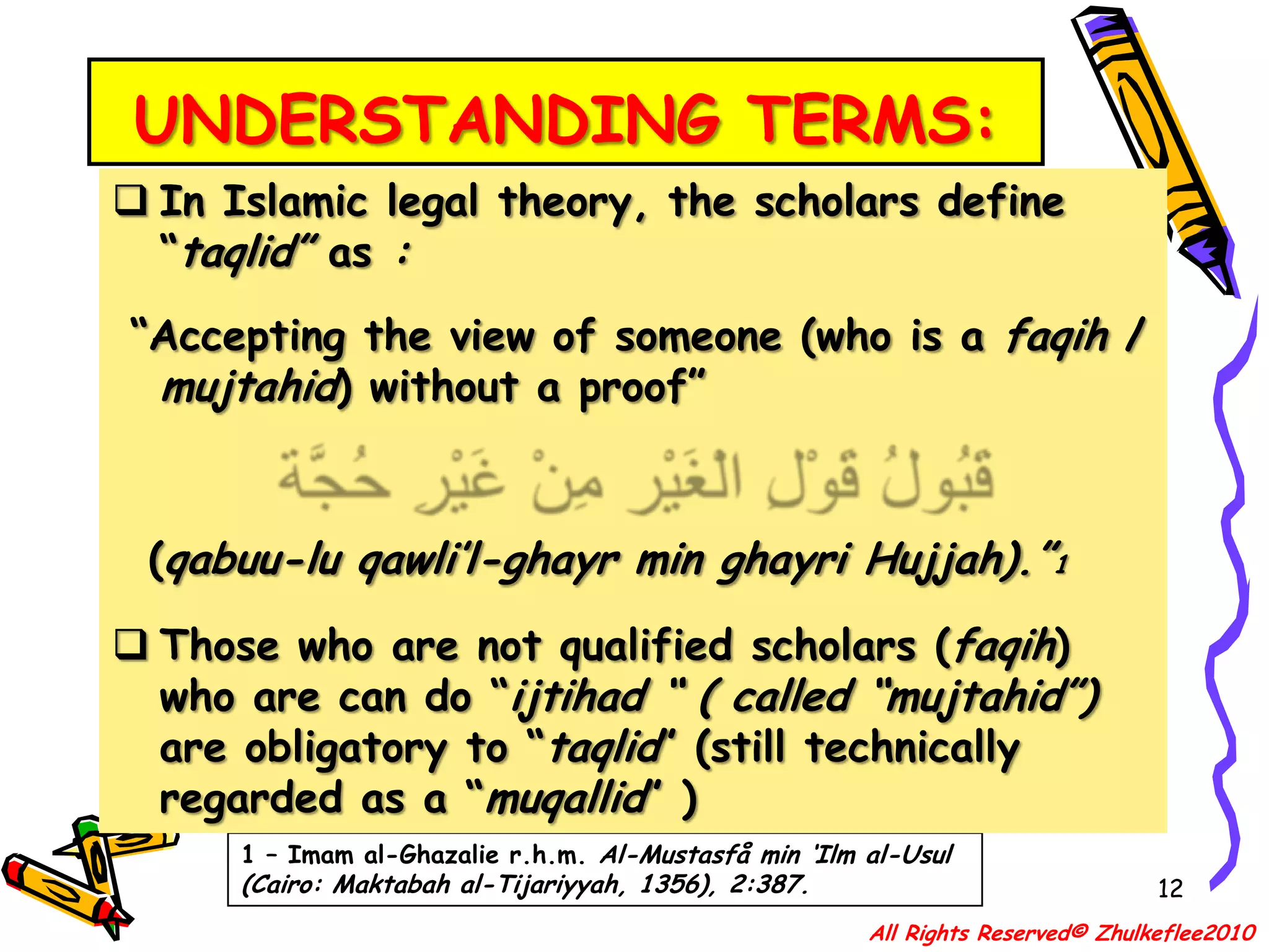 UNDERSTANDING TERMS:12In Islamic legal theory, the scholars define “taqlid” as : “Accepting the view of someone (who is a faqih / mujtahid) without a proof” قَبُولُ قَوْلِ الْغَيْر مِنْ غَيْرِ حُجَّة  (qabuu-lu qawli’l-ghayr min ghayri Hujjah).”1Those who are not qualified scholars (faqih) who are can do “ijtihad “( called “mujtahid”) are obligatory to “taqlid” (still technically regarded as a “muqallid” )1 – Imam al-Ghazalie r.h.m. Al-Mustasfå min ‘Ilm al-Usul (Cairo: Maktabah al-Tijariyyah, 1356), 2:387.All Rights Reserved© Zhulkeflee2010
