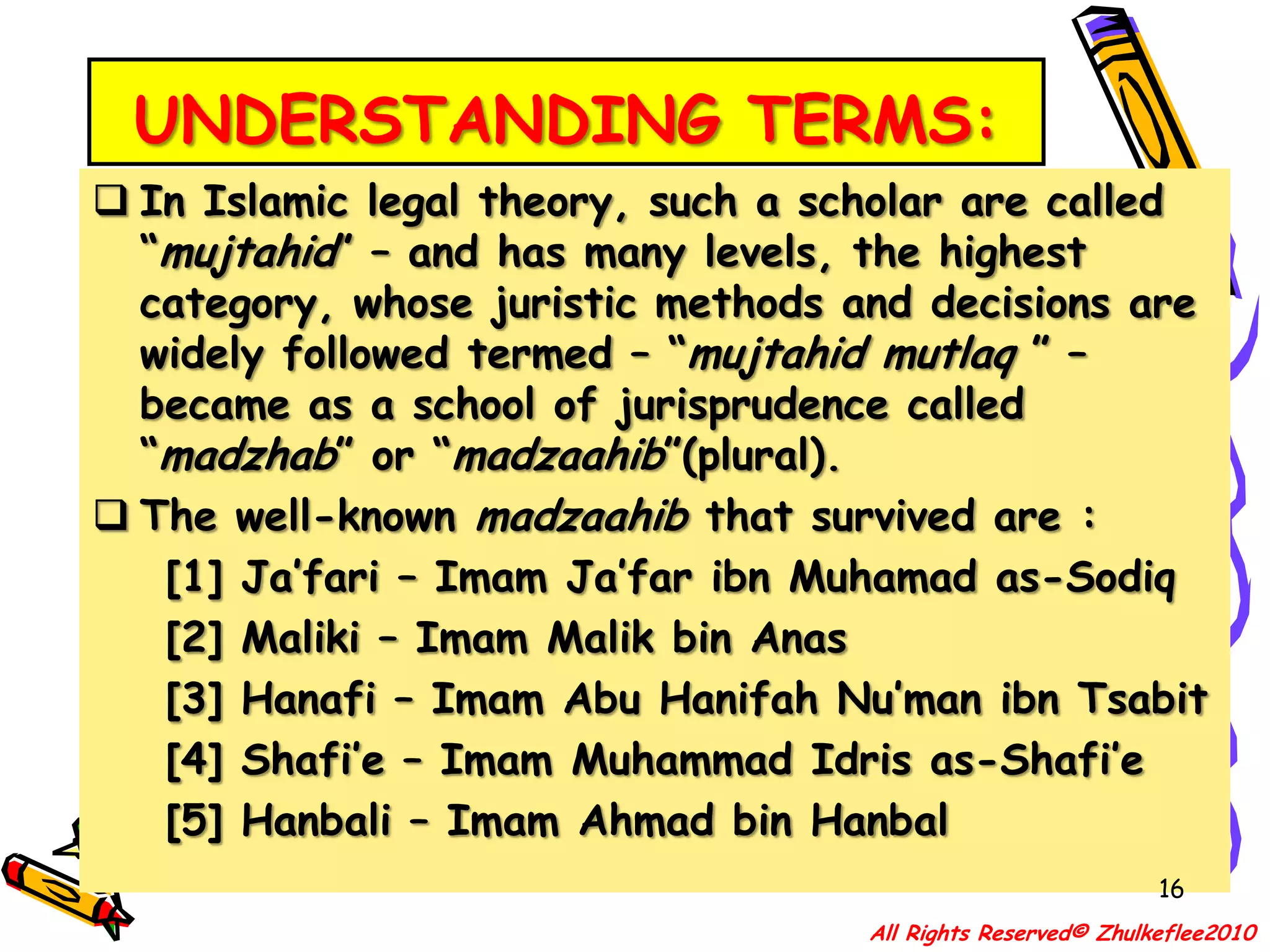 UNDERSTANDING TERMS:In Islamic legal theory, such a scholar are called “mujtahid” – and has many levels, the highest category, whose juristic methods and decisions are widely followed termed – “mujtahid mutlaq ” – became as a school of jurisprudence called “madzhab” or “madzaahib”(plural).15All Rights Reserved© Zhulkeflee2010