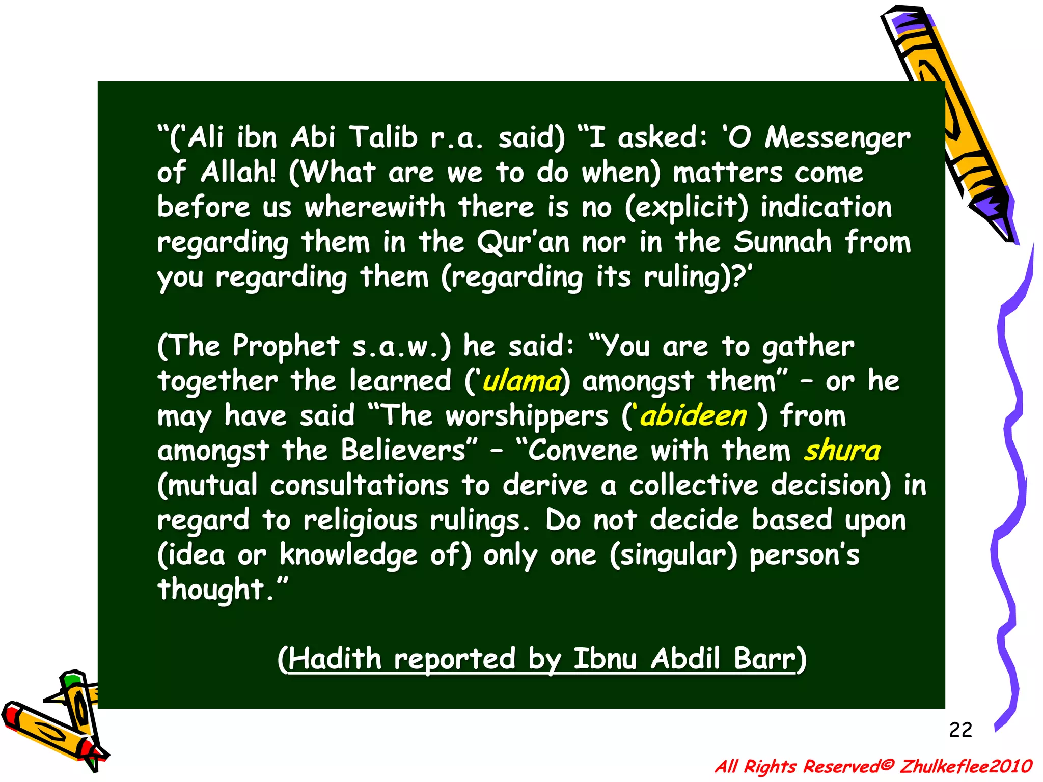 19فَقَالَ; كَيْفَ تَقْضِي؟ قَالَ ; اَقْضِيْ بِمَا فِيْ كِتَابِ الله ، قَالَ ; فَإِنْ لَمْ يَكُنْ فِيْ كِتَابِ الله؟ قَالَ ; فَبِسُنَّةِ رَسُوْلِ اللهِ ص.ع.س. قَالَ ;  فَإِنْ لَمْ يَكُنْ فِيْ  سُنَّةِ رَسُوْل الله؟قَالَ; أَجْتَهِدْ رَأْيِي . قَالَ; اَلْحَمْدُ لِلَّهِ الَّذِيْ وَفَّقَ رَسُوْلَ رَسُوْلِ اللهِ ص.ع.س.All Rights Reserved© Zhulkeflee2010