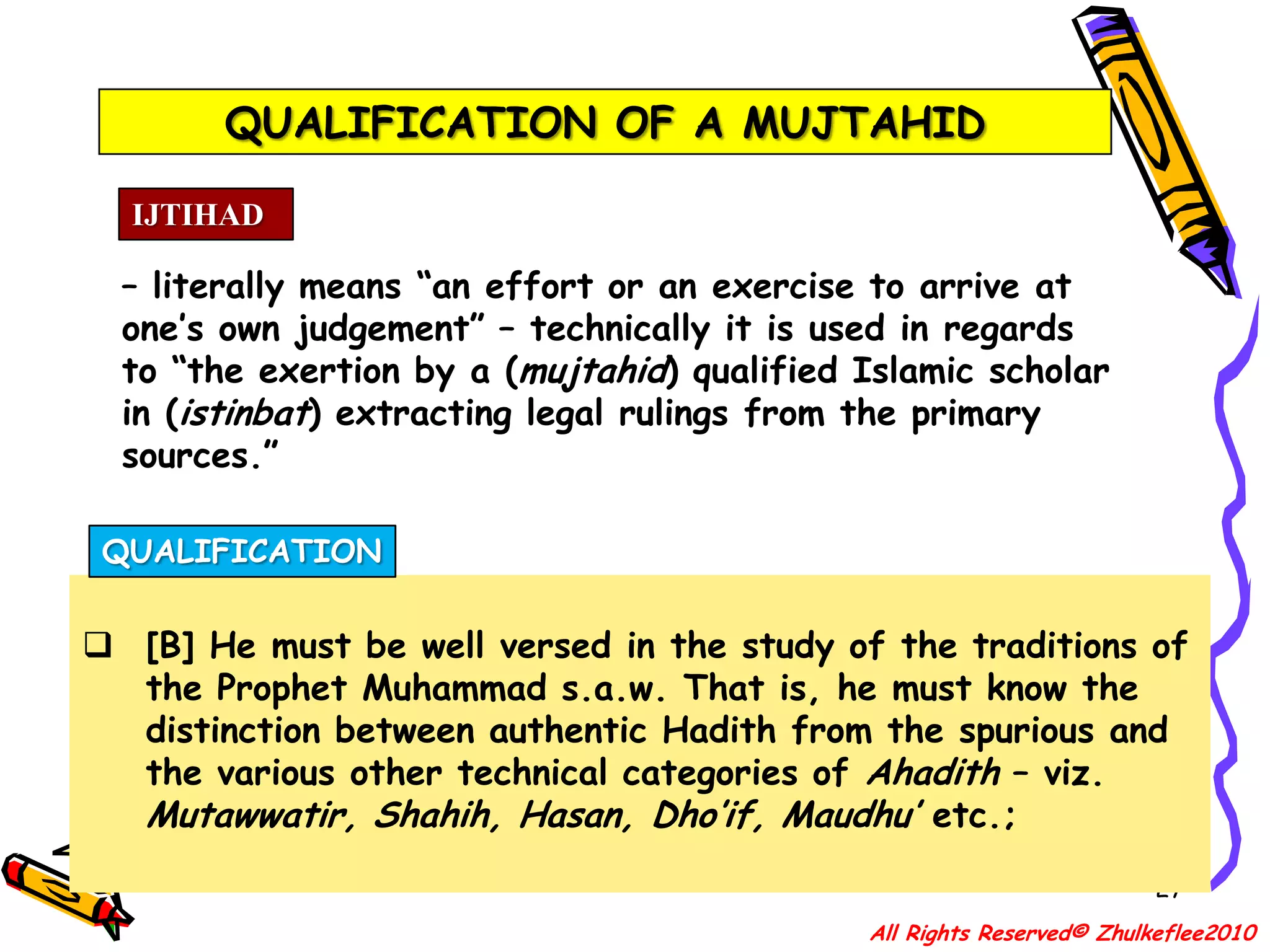 QUALIFICATION OF A MUJTAHID24IJTIHAD– literally means “an effort or an exercise to arrive at one’s own judgement” – technically it is used in regards to “the exertion by a (mujtahid) qualified Islamic scholar in (istinbat) extracting legal rulings from the primary sources.”All Rights Reserved© Zhulkeflee2010