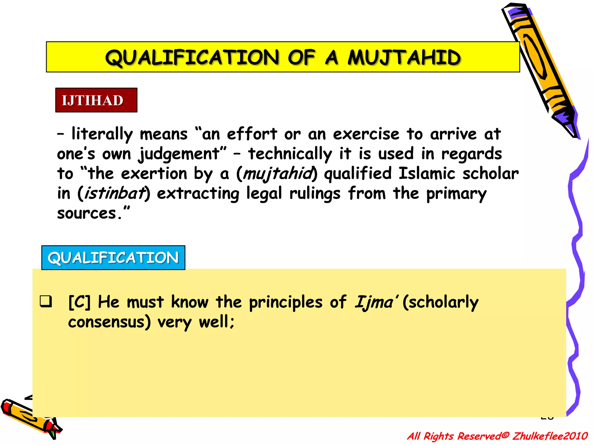 QUALIFICATION OF A MUJTAHID25IJTIHAD– literally means “an effort or an exercise to arrive at one’s own judgement” – technically it is used in regards to “the exertion by a (mujtahid) qualified Islamic scholar in (istinbat) extracting legal rulings from the primary sources.”QUALIFICATIONKnowledgeable about the religion of Islam, the Sunnah (Ways or traditions of the Prophet s.a.w.), Fiqh(Jurisprudence) and Usul-al-Fiqh (Principles of Jurisprudence) especially:All Rights Reserved© Zhulkeflee2010