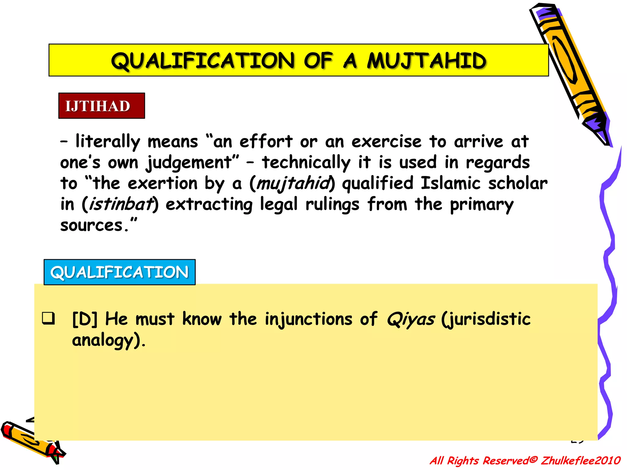 QUALIFICATION OF A MUJTAHID26IJTIHAD– literally means “an effort or an exercise to arrive at one’s own judgement” – technically it is used in regards to “the exertion by a (mujtahid) qualified Islamic scholar in (istinbat) extracting legal rulings from the primary sources.”QUALIFICATION[A] He must be so very well versed in the study of Qur’an. That he must know the reason why the verses and chapters of the Qur’an were revealed and when each one of them was revealed (Asbab-al-Nuzul);All Rights Reserved© Zhulkeflee2010