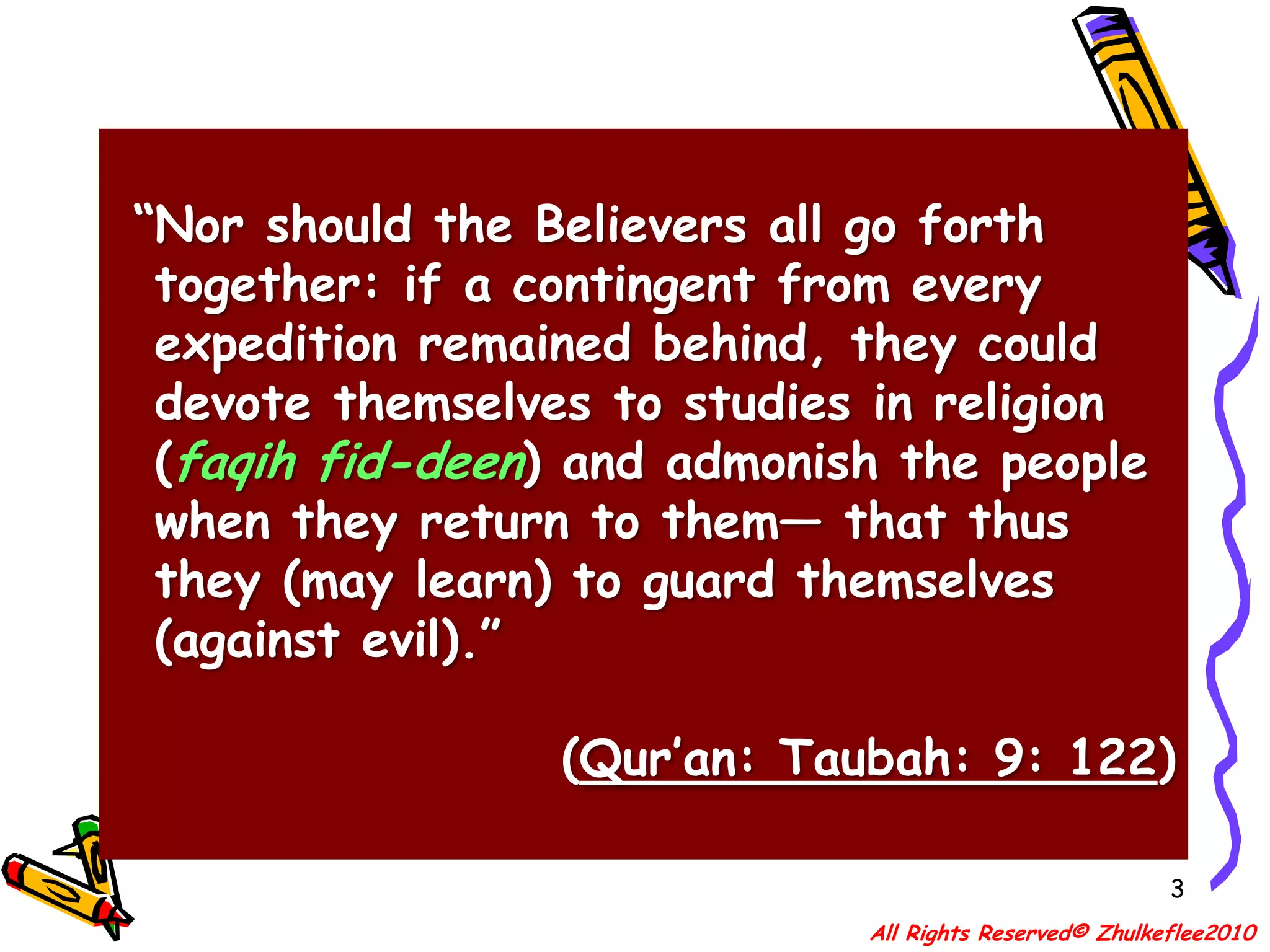 3 “Nor should the Believers all go forth        together: if a contingent from every      expedition remained behind, they could   devote themselves to studies in religion   (faqih fid-deen) and admonish the people   when they return to them― that thus   they (may learn) to guard themselves    (against evil).”(Qur’an: Taubah: 9: 122)All Rights Reserved© Zhulkeflee2010