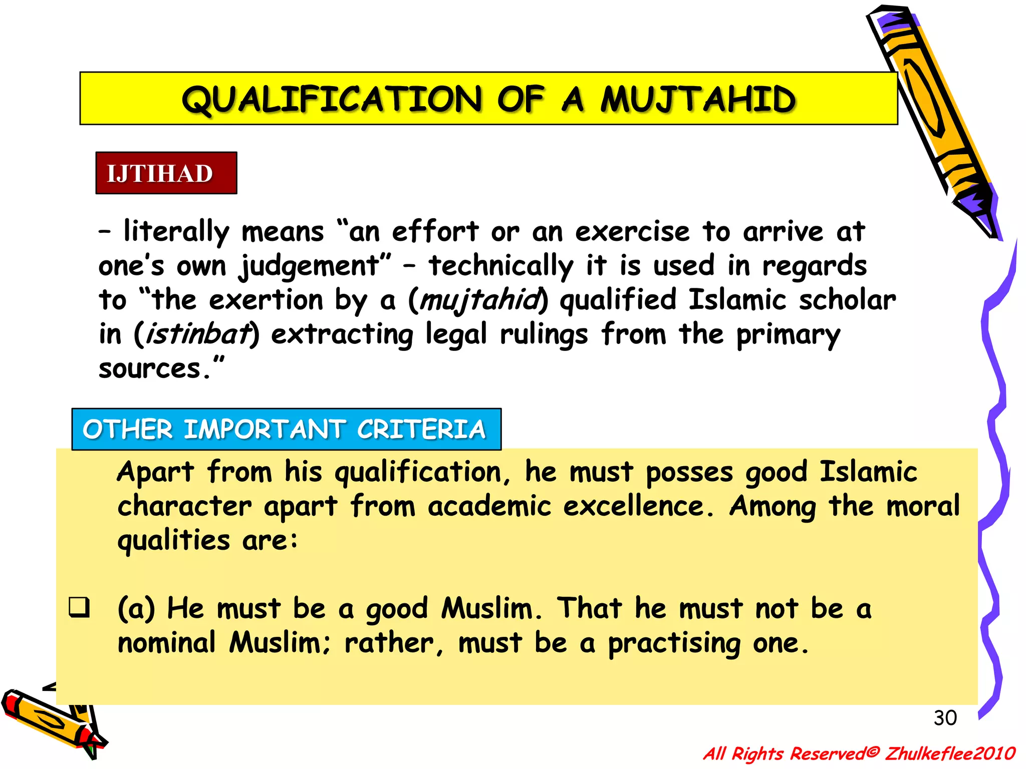 QUALIFICATION OF A MUJTAHID27IJTIHAD– literally means “an effort or an exercise to arrive at one’s own judgement” – technically it is used in regards to “the exertion by a (mujtahid) qualified Islamic scholar in (istinbat) extracting legal rulings from the primary sources.”QUALIFICATION[B] He must be well versed in the study of the traditions of the Prophet Muhammad s.a.w. That is, he must know the distinction between authentic Hadith from the spurious and the various other technical categories of Ahadith – viz. Mutawwatir, Shahih, Hasan, Dho’if, Maudhu’ etc.;All Rights Reserved© Zhulkeflee2010