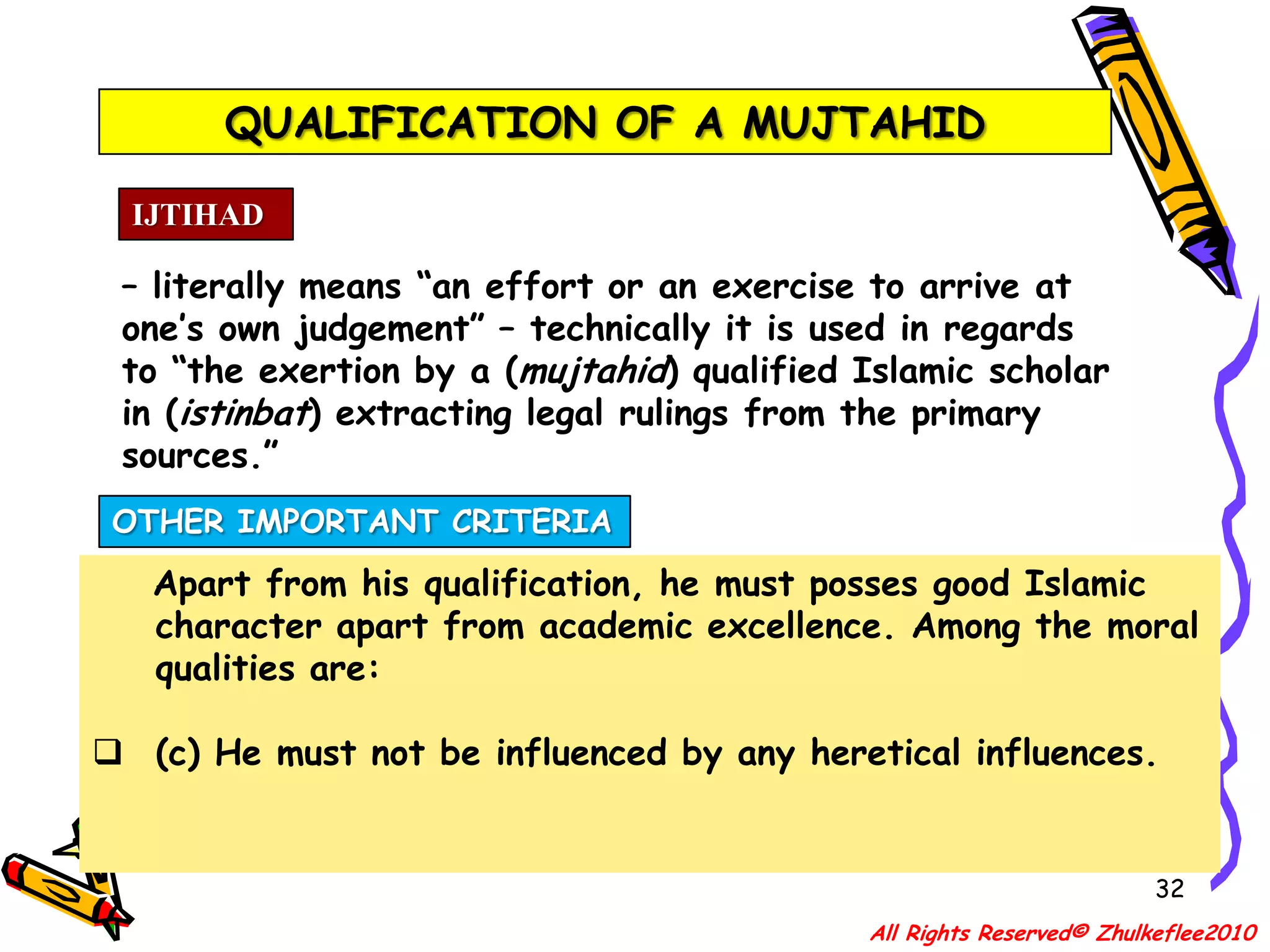 QUALIFICATION OF A MUJTAHID29IJTIHAD– literally means “an effort or an exercise to arrive at one’s own judgement” – technically it is used in regards to “the exertion by a (mujtahid) qualified Islamic scholar in (istinbat) extracting legal rulings from the primary sources.”QUALIFICATION[D] He must know the injunctions of Qiyas (jurisdistic analogy).All Rights Reserved© Zhulkeflee2010