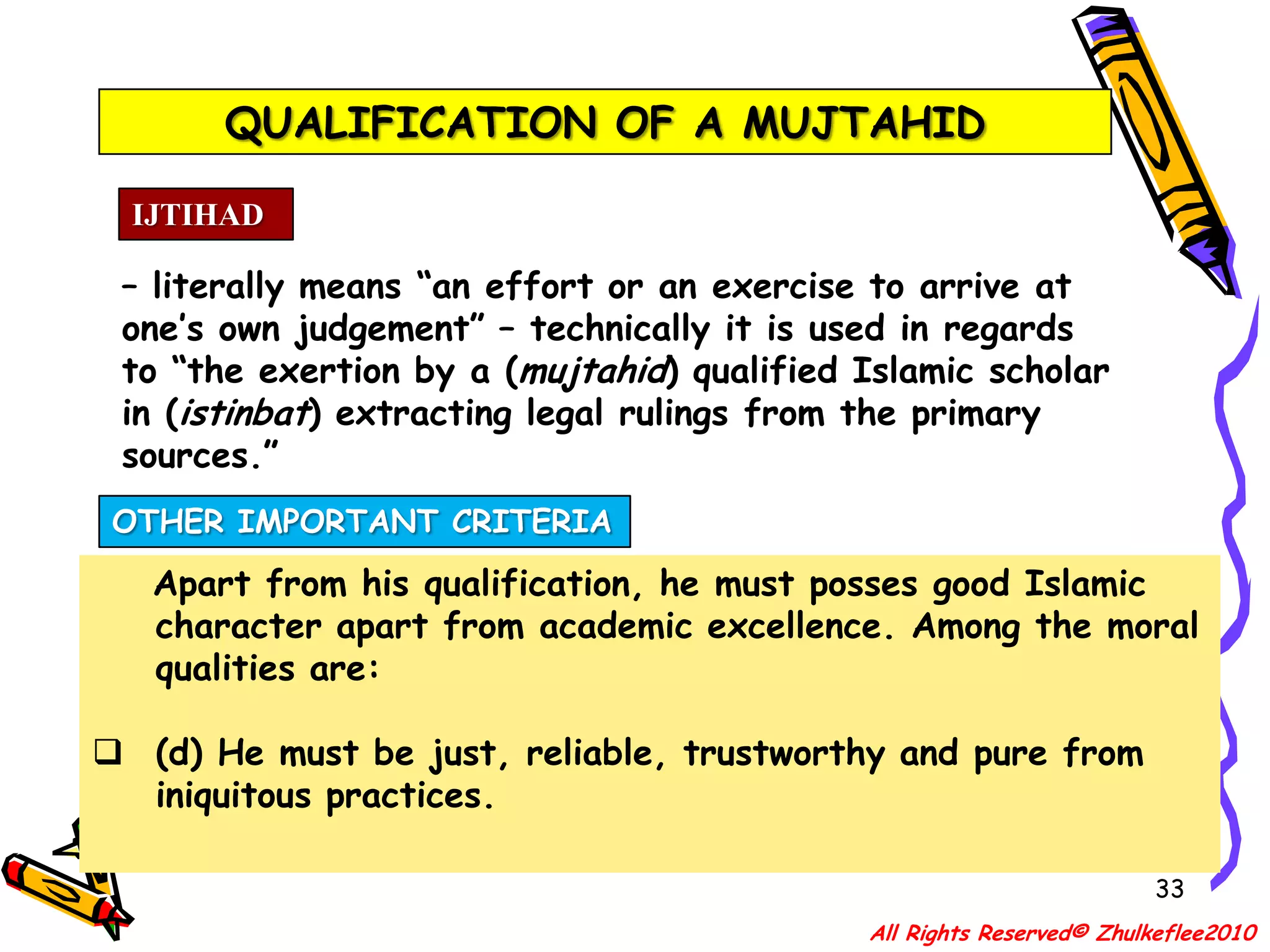 QUALIFICATION OF A MUJTAHID30IJTIHAD– literally means “an effort or an exercise to arrive at one’s own judgement” – technically it is used in regards to “the exertion by a (mujtahid) qualified Islamic scholar in (istinbat) extracting legal rulings from the primary sources.”OTHER IMPORTANT CRITERIA    Apart from his qualification, he must posses good Islamic character apart from academic excellence. Among the moral qualities are:(a) He must be a good Muslim. That he must not be a nominal Muslim; rather, must be a practising one.All Rights Reserved© Zhulkeflee2010