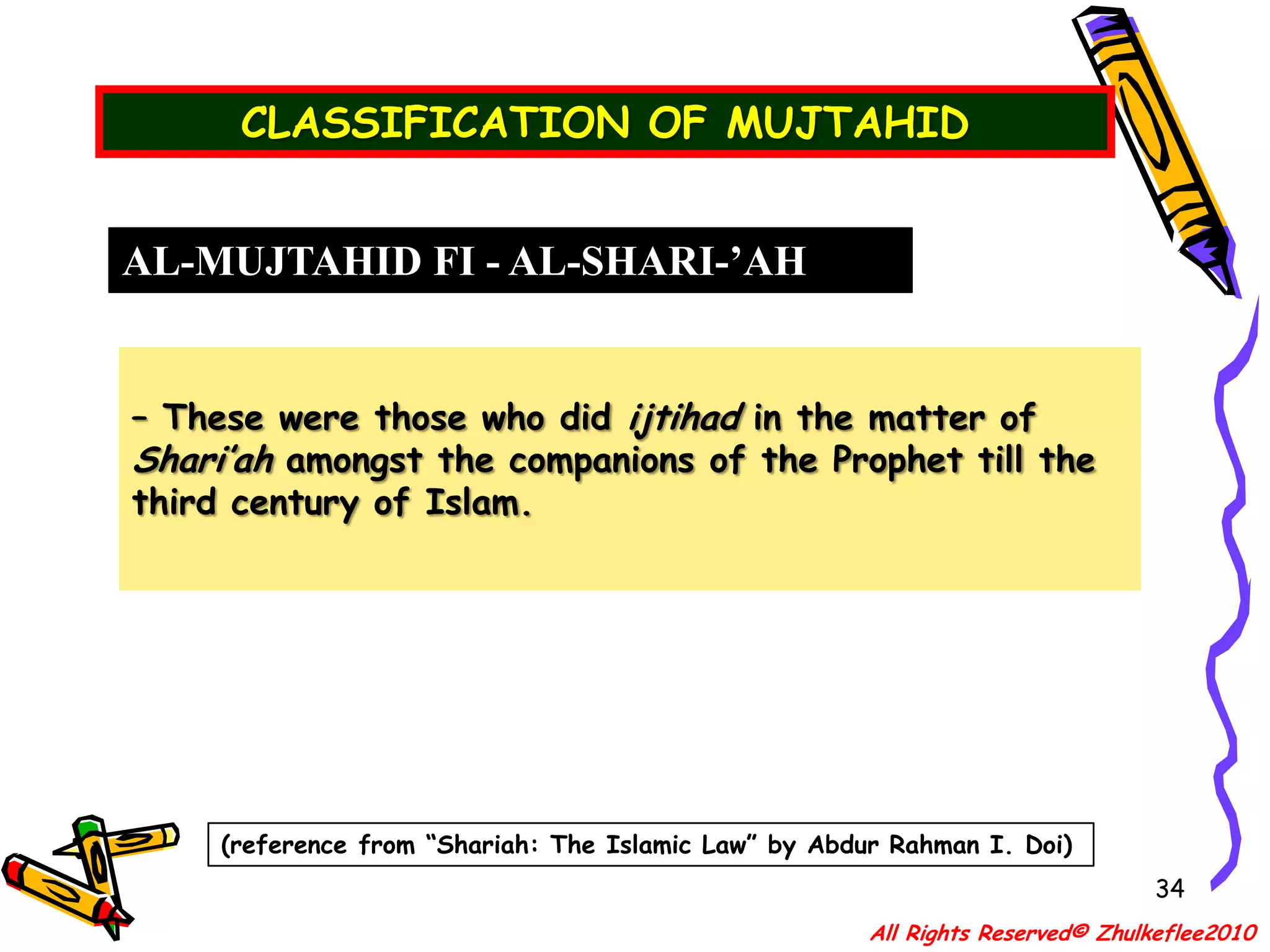 QUALIFICATION OF A MUJTAHID31IJTIHAD– literally means “an effort or an exercise to arrive at one’s own judgement” – technically it is used in regards to “the exertion by a (mujtahid) qualified Islamic scholar in (istinbat) extracting legal rulings from the primary sources.”OTHER IMPORTANT CRITERIA    Apart from his qualification, he must posses good Islamic character apart from academic excellence. Among the moral qualities are:(b) He must be very pious and law-abiding to all the injunctions of the Holy Qur’an.All Rights Reserved© Zhulkeflee2010