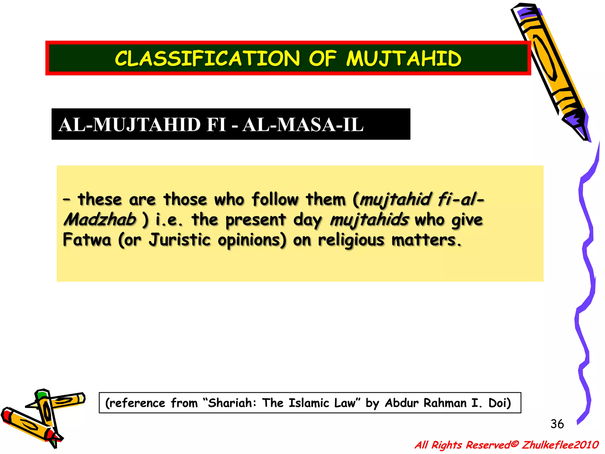 QUALIFICATION OF A MUJTAHID33IJTIHAD– literally means “an effort or an exercise to arrive at one’s own judgement” – technically it is used in regards to “the exertion by a (mujtahid) qualified Islamic scholar in (istinbat) extracting legal rulings from the primary sources.”OTHER IMPORTANT CRITERIA    Apart from his qualification, he must posses good Islamic character apart from academic excellence. Among the moral qualities are:(d) He must be just, reliable, trustworthy and pure from iniquitous practices.All Rights Reserved© Zhulkeflee2010