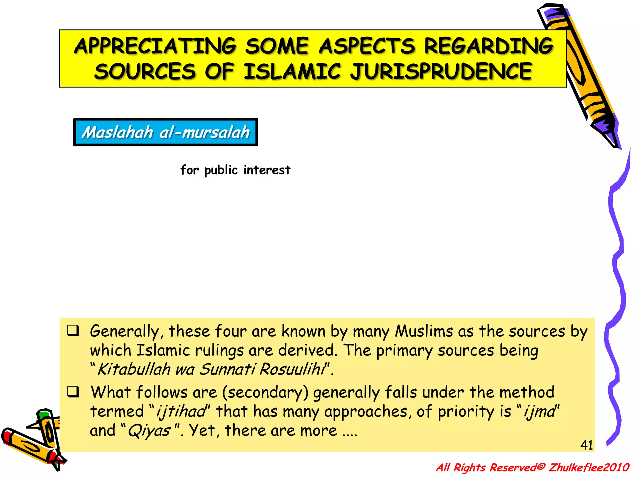 APPRECIATING SOME ASPECTS REGARDING SOURCES OF ISLAMIC JURISPRUDENCE38AL-QUR’ANThe Revealed BookAS-SUNNAHThe Way of the ProphetIJMA’ConsensusQIYASAnalogous deductionGenerally, these four are known by many Muslims as the sources by which Islamic rulings are derived. The primary sources being “Kitabullah wa Sunnati Rosuulihi”.