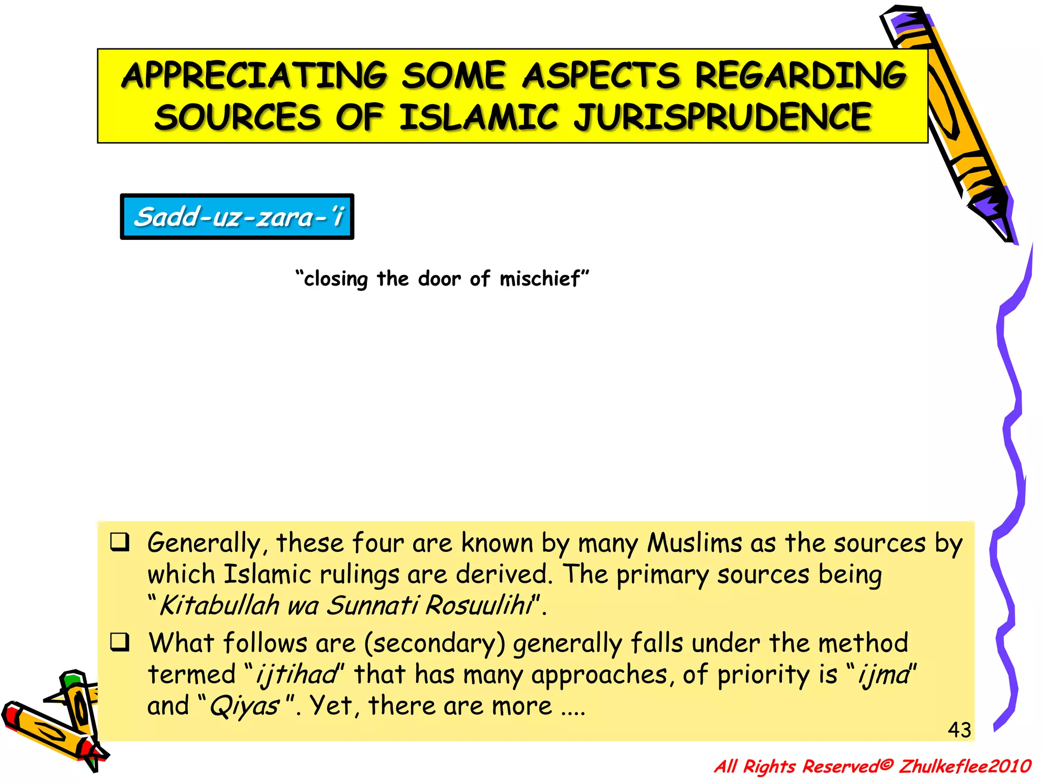 39APPRECIATING SOME ASPECTS REGARDING SOURCES OF ISLAMIC JURISPRUDENCEIstidlal and Istishabdeduction by logic and reasoning; and relying on presumption; continuation of a rule for a certain situation in a circumstance where it is not known whether or not the original situation still existsGenerally, these four are known by many Muslims as the sources by which Islamic rulings are derived. The primary sources being “Kitabullah wa Sunnati Rosuulihi”.