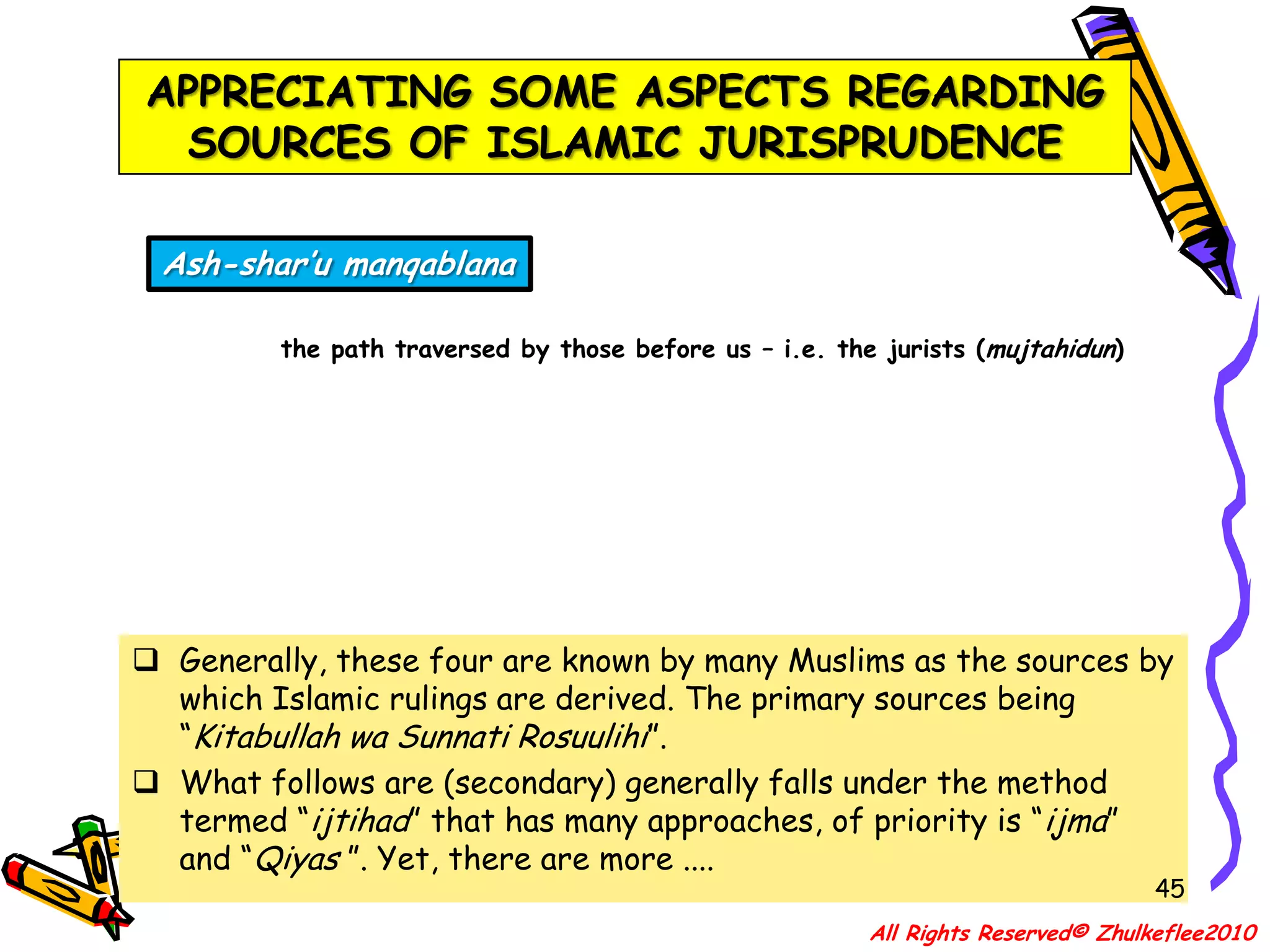 40APPRECIATING SOME ASPECTS REGARDING SOURCES OF ISLAMIC JURISPRUDENCEIstidlal and Istishabdeduction by logic and reasoning; and relying on presumption; continuation of a rule for a certain situation in a circumstance where it is not known whether or not the original situation still existsIstihsanpreferenceGenerally, these four are known by many Muslims as the sources by which Islamic rulings are derived. The primary sources being “Kitabullah wa Sunnati Rosuulihi”.