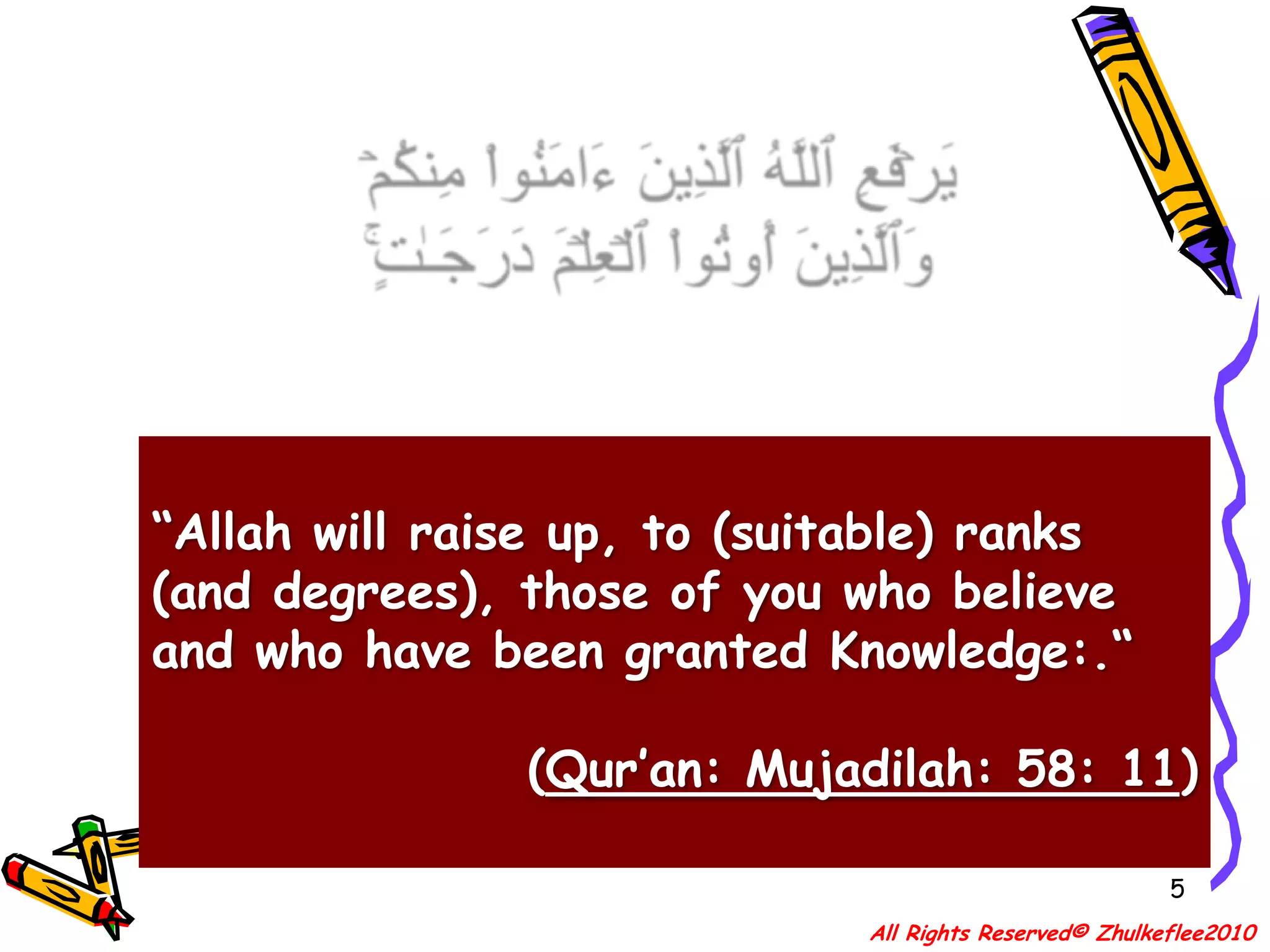 5يَرۡفَعِ ٱللَّهُ ٱلَّذِينَ ءَامَنُواْ مِنكُمۡ وَٱلَّذِينَ أُوتُواْ ٱلۡعِلۡمَ دَرَجَـٰتٍ۬‌ۚ“Allah will raise up, to (suitable) ranks (and degrees), those of you who believe and who have been granted Knowledge:.“(Qur’an: Mujadilah: 58: 11)All Rights Reserved© Zhulkeflee2010