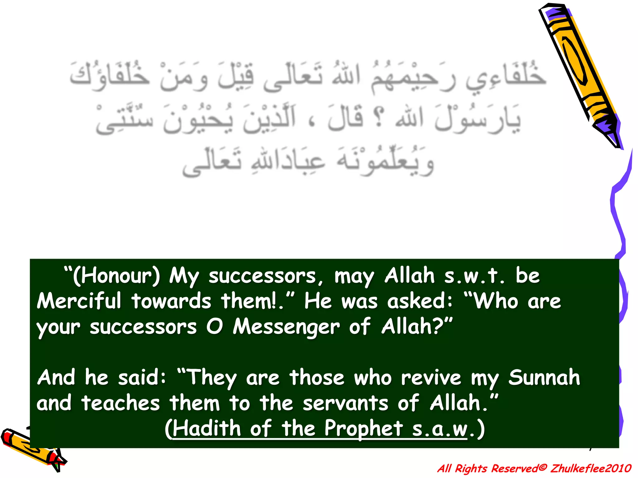 7خُلَفَاءِي رَحِيْمَهُمُ اللهُ تَعَالَى قِيْلَ وَمَنْ خُلَفَاؤُكَ يَارَسُوْلَ الله ؟ قَالَ ، اَلَّذِيْنَ يُحْيُوْنَ سٌنَّتِىْ وَيُعَلِّمُوْنَهَ عِبَادَاللهِ تَعَالَى “(Honour) My successors, may Allah s.w.t. be Merciful towards them!.” He was asked: “Who are your successors O Messenger of Allah?” And he said: “They are those who revive my Sunnah and teaches them to the servants of Allah.”(Hadith of the Prophet s.a.w.)All Rights Reserved© Zhulkeflee2010