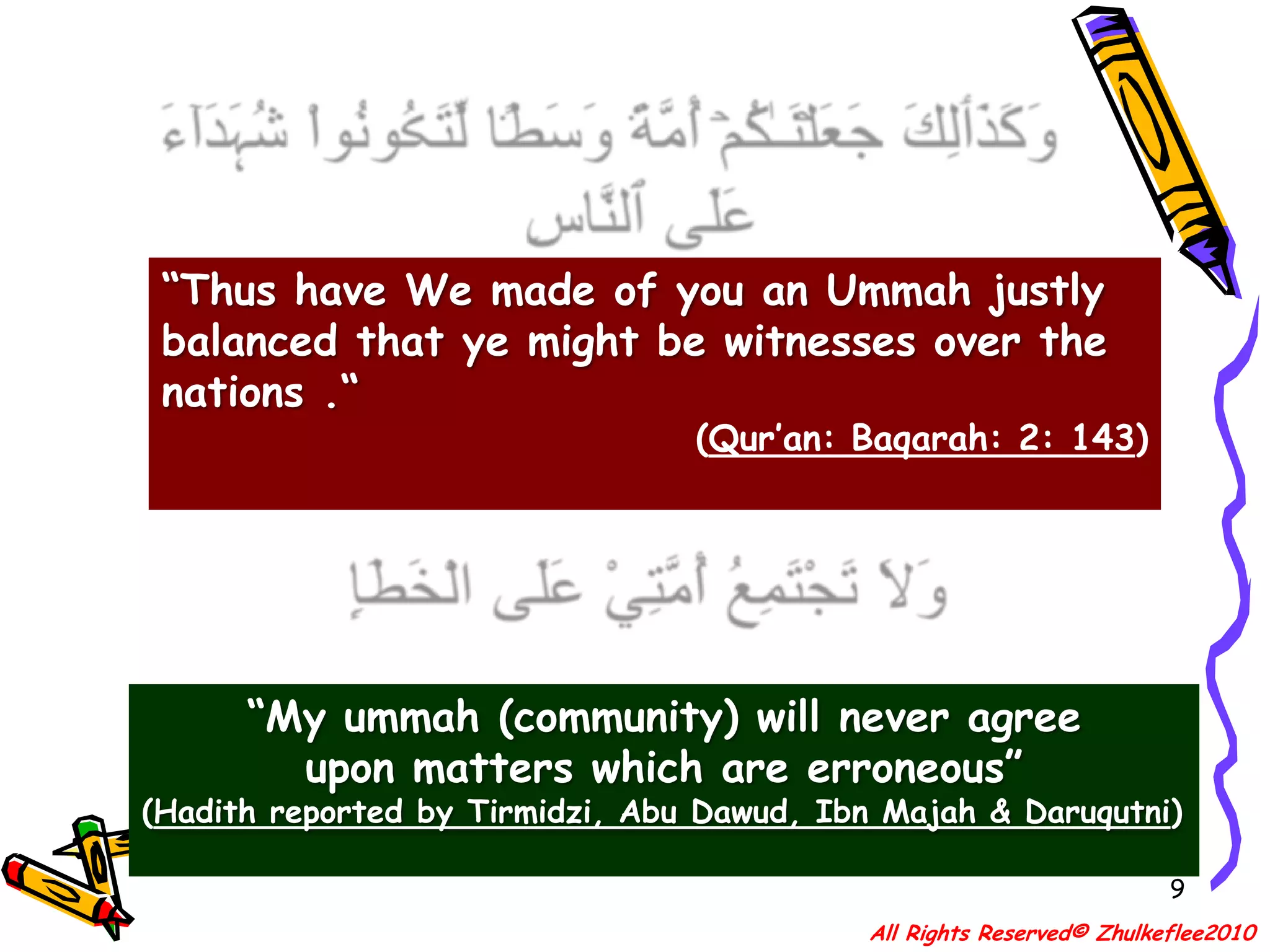 9وَكَذَٲلِكَ جَعَلۡنَـٰكُمۡ أُمَّةً۬ وَسَطً۬ا لِّتَڪُونُواْ شُہَدَآءَ عَلَى ٱلنَّاسِ “Thus have We made of you an Ummah justly balanced that ye might be witnesses over the nations .“(Qur’an: Baqarah: 2: 143)وَلاَ تَجْتَمِعُ أُمَّتِيْ عَلَى الْخَطَإِ“My ummah (community) will never agree upon matters which are erroneous”(Hadith reported by Tirmidzi, Abu Dawud, Ibn Majah & Daruqutni)All Rights Reserved© Zhulkeflee2010