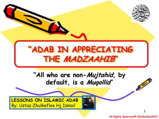 “ADAB IN APPRECIATING THE MADZAAHIB” “All who are non-Mujtahid, by default, is a Muqollid” LESSONS ON ISLAMIC ADAB By: Ustaz Zhulkeflee Hj Ismail 1 All Rights Reserved© Zhulkeflee2010 