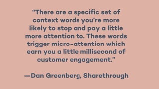 “There are a specific set of
context words you’re more
likely to stop and pay a little
more attention to. These words
trigger micro-attention which
earn you a little millisecond of
customer engagement.”
—Dan Greenberg, Sharethrough
 