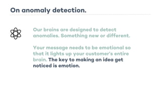 On anomaly detection.
Our brains are designed to detect
anomalies. Something new or different.
Your message needs to be emotional so
that it lights up your customer’s entire
brain. The key to making an idea get
noticed is emotion.
 