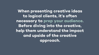 When presenting creative ideas
to logical clients, it’s often
necessary to prep your audience.
Before diving into the creative,
help them understand the impact
and upside of the creative
approach.
 