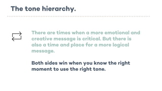 The tone hierarchy.
There are times when a more emotional and
creative message is critical. But there is
also a time and place for a more logical
message.
Both sides win when you know the right
moment to use the right tone.
 