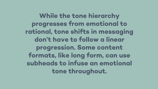 While the tone hierarchy
progresses from emotional to
rational, tone shifts in messaging
don’t have to follow a linear
progression. Some content
formats, like long form, can use
subheads to infuse an emotional
tone throughout.
 