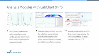 Analysis Modules with LabChart 8 Pro
• Blood Pressure Module -
Automatically reports
cardiovascular parameters
from arterial or ventricular
pressure signals.
• The ECG (EKG) Analysis Module
for LabChart automatically
detects and reports PQRST
onset, amplitude and intervals
in real time, or after recording.
• Heart Rate Variability (HRV) is
determined by analyzing the
time series of beat-to-beat
intervals from an ECG.
 