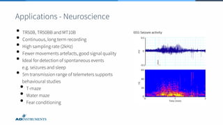 • TR50B, TR50BB and MT10B
• Continuous, long term recording
• High sampling rate (2kHz)
• Fewer movements artefacts, good signal quality
• Ideal for detection of spontaneous events
e.g. seizures and sleep
• 5m transmission range of telemeters supports
behavioural studies
• T-maze
• Water maze
• Fear conditioning
Applications - Neuroscience
 