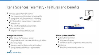 Kaha Sciences Telemetry - Features and Benefits
• Wireless power from SmartPad
• No experimental limitation of battery-life
• Long-term and/or continuous recording
• 40 independent transmission frequencies
• Easy to use
• No interference between animals
• 2kHz sampling rate
• Improved temporal resolution
Rat system benefits
• Millar Mikro-Tip® pressure sensor
• Improved accuracy and expanded applications
• Cohousing Mode
• Incorporate the 3Rs to refine and reduce
• Unique and customisable experiments
Mouse system benefits
• Battery-free telemeter
• High sampling rate
• Continuous and long-term data collection
• Single-use
• Easy implantation/explantation
 