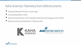 Kaha Sciences Telemetry from ADInstruments
• Telemetry Research formed ~15 years ago
• Purchased by Millar in 2014
• Kaha Sciences formed in 2017 taking the telemetry technology over from Millar
• ADInstruments purchased Kaha in February 2021
 